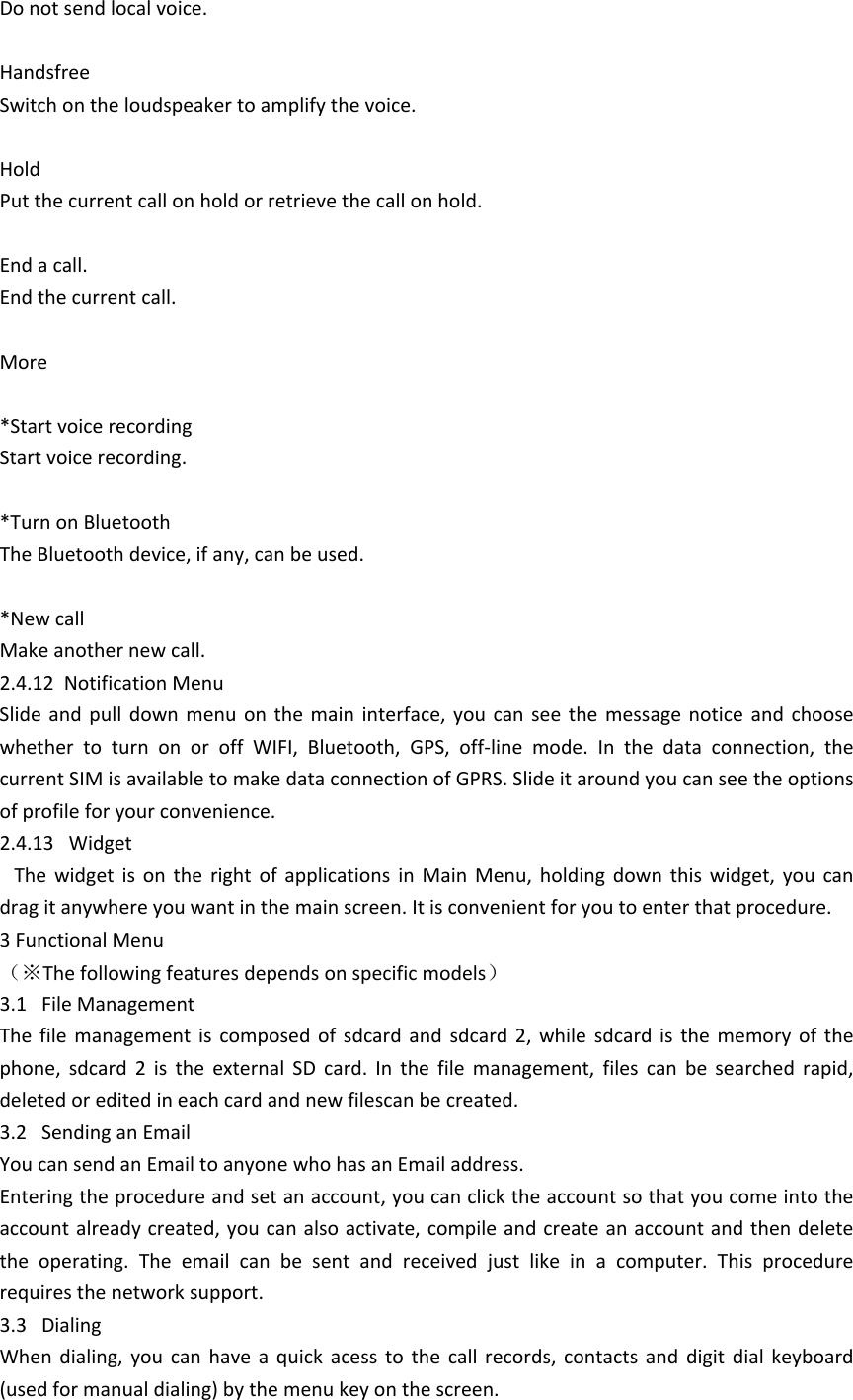 Do not send local voice. HandsfreeSwitch on the loudspeaker to amplify the voice. HoldPut the current call on hold or retrieve the call on hold.End a call.End the current call.More*Start voice recordingStart voice recording. *Turn on BluetoothThe Bluetooth device, if any, can be used. *New callMake another new call.2.4.12  Notification MenuSlide  and  pull  down  menu on  the  main  interface,  you  can  see  the message  notice  and  choose whether  to  turn  on  or  off  WIFI,  Bluetooth,  GPS,  off-line  mode.  In  the  data  connection,  the current SIM is available to make data connection of GPRS. Slide it around you can see the options of profile for your convenience.2.4.13   Widget   The  widget  is  on  the  right  of  applications  in  Main  Menu,  holding  down  this  widget,  you  can drag it anywhere you want in the main screen. It is convenient for you to enter that procedure.3 Functional Menu（※The following features depends on specific models）3.1   File ManagementThe  file  management  is  composed  of  sdcard  and  sdcard  2,  while  sdcard  is  the  memory  of  the phone,  sdcard  2  is  the  external  SD  card.  In  the  file  management,  files  can  be  searched  rapid, deleted or edited in each card and new filescan be created. 3.2   Sending an EmailYou can send an Email to anyone who has an Email address.Entering the procedure and set an account, you can click the account so that you come into the account already created, you can also activate, compile and create an account and then delete the  operating.  The  email  can  be  sent  and  received  just  like  in  a  computer.  This  procedure requires the network support.3.3   DialingWhen  dialing,  you  can  have  a  quick  acess  to  the  call  records,  contacts  and  digit  dial  keyboard (used for manual dialing) by the menu key on the screen.