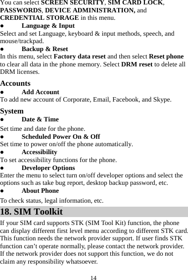  14You can select SCREEN SECURITY, SIM CARD LOCK, PASSWORDS, DEVICE ADMINISTRATION, and CREDENTIAL STORAGE in this menu. z Language &amp; Input Select and set Language, keyboard &amp; input methods, speech, and mouse/trackpad. z Backup &amp; Reset In this menu, select Factory data reset and then select Reset phone to clear all data in the phone memory. Select DRM reset to delete all DRM licenses. Accounts z Add Account To add new account of Corporate, Email, Facebook, and Skype. System z Date &amp; Time Set time and date for the phone. z Scheduled Power On &amp; Off Set time to power on/off the phone automatically. z Accessibility To set accessibility functions for the phone. z Developer Options Enter the menu to select turn on/off developer options and select the options such as take bug report, desktop backup password, etc. z About Phone To check status, legal information, etc. 18. SIM Toolkit If your SIM card supports STK (SIM Tool Kit) function, the phone can display different first level menu according to different STK card. This function needs the network provider support. If user finds STK function can&rsquo;t operate normally, please contact the network provider. If the network provider does not support this function, we do not claim any responsibility whatsoever. 