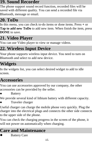  1519. Sound Recorder The phone support sound record function, recorded files will be saved with different quality. You can send a recorded file via Bluetooth, message or email.   20. ToDo In this menu, you can check to-do items or done items. Press + or Tap to add new ToDo to add new item. When finish the item, press DONE to save. 21. Video Player You can use Video player to view or manage videos. 22. Wireless Input Device Your phone supports wireless input device. You need to turn on Bluetooth and select to add new device.   Widgets In the widgets list, you can select desired widget to add to idle screen. Accessories You can use accessories approved by our company, the other accessories can be provided by the seller. z Battery We provide several kind of lithium battery with different capacity. z Traveler charger Useful charger can charge the mobile phone very quickly. Plug the charger into the electrical plugs and connects the other side connects to the upper side of the phone. You can check the charging progress in the screen of the phone, it will not power on automatically when charging. Care and Maintenance z Battery Care 