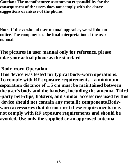  18  Caution: The manufacturer assumes no responsibility for the consequences of the users does not comply with the above suggestions or misuse of the phone.   Note: If the version of user manual upgrades, we will do not notice. The company has the final interpretation of the user manual.  The pictures in user manual only for reference, please take your actual phone as the standard.   Body-worn OperationThis device was tested for typical body-worn operations. To comply with RF exposure requirements,   a minimum separation distance of 1.5 cm must be maintained between the user's body and the handset, including the antenna. Third-party belt-clips, holsters, and similar accessories used by this device should not contain any metallic components.Body-worn accessories that do not meet these requirements maynot comply with RF exposure requirements and should beavoided. Use only the supplied or an approved antenna.    
