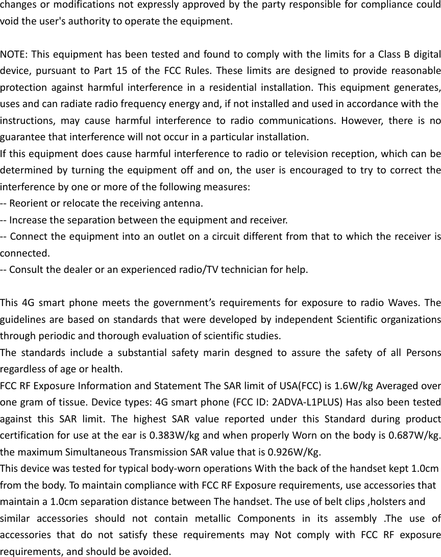 changes or modifications not expressly approved by the party responsible for compliance could void the user's authority to operate the equipment.  NOTE: This equipment has been tested and found to comply with the limits for a Class B digital device,  pursuant  to  Part  15  of  the  FCC  Rules.  These  limits  are  designed  to  provide  reasonable protection  against  harmful  interference  in  a  residential  installation.  This  equipment  generates, uses and can radiate radio frequency energy and, if not installed and used in accordance with the instructions,  may  cause  harmful  interference  to  radio  communications.  However,  there  is  no guarantee that interference will not occur in a particular installation. If this equipment does cause harmful interference to radio or television reception, which can be determined by turning  the  equipment  off  and  on,  the  user  is encouraged to  try  to  correct  the interference by one or more of the following measures: -- Reorient or relocate the receiving antenna. -- Increase the separation between the equipment and receiver. -- Connect the equipment into an outlet on a circuit different from that to which the receiver is connected. -- Consult the dealer or an experienced radio/TV technician for help.  This  4G  smart  phone  meets  the  government&rsquo;s  requirements  for  exposure to  radio  Waves.  The guidelines are based on  standards that were developed by independent  Scientific organizations through periodic and thorough evaluation of scientific studies. The  standards  include  a  substantial  safety  marin  desgned  to  assure  the  safety  of  all  Persons regardless of age or health. FCC RF Exposure Information and Statement The SAR limit of USA(FCC) is 1.6W/kg Averaged over one gram of tissue. Device types: 4G smart phone (FCC ID: 2ADVA-L1PLUS) Has also been tested against  this  SAR  limit.  The  highest  SAR  value  reported  under  this  Standard  during  product certification for use at the ear is 0.383W/kg and when properly Worn on the body is 0.687W/kg. the maximum Simultaneous Transmission SAR value that is 0.926W/Kg. This device was tested for typical body-worn operations With the back of the handset kept 1.0cm from the body. To maintain compliance with FCC RF Exposure requirements, use accessories that maintain a 1.0cm separation distance between The handset. The use of belt clips ,holsters and similar  accessories  should  not  contain  metallic  Components  in  its  assembly  .The  use  of accessories  that  do  not  satisfy  these  requirements  may  Not  comply  with  FCC  RF  exposure requirements, and should be avoided.      