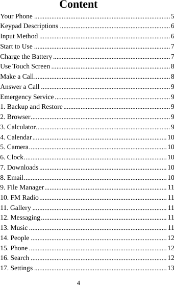  4Content Your Phone ............................................................................... 5Keypad Descriptions ................................................................ 6Input Method ............................................................................ 6Start to Use ............................................................................... 7Charge the Battery .................................................................... 7Use Touch Screen ..................................................................... 8Make a Call ............................................................................... 8Answer a Call ........................................................................... 9Emergency Service ................................................................... 91. Backup and Restore .............................................................. 92. Browser ................................................................................. 93. Calculator.............................................................................. 94. Calendar .............................................................................. 105. Camera ................................................................................ 106. Clock ................................................................................... 107.  Downloads .......................................................................... 108. Email ................................................................................... 109. File Manager ....................................................................... 1110. FM Radio .......................................................................... 1111. Gallery .............................................................................. 1112. Messaging ......................................................................... 1113. Music ................................................................................ 1114. People ............................................................................... 1215. Phone ................................................................................ 1216. Search ............................................................................... 1217. Settings ............................................................................. 13