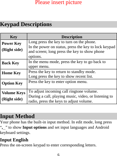  6   Please insert picture   Keypad Descriptions  Key  Description Power Key (Right side) Long press the key to turn on the phone. In the power on status, press the key to lock keypad and screen; long press the key to show phone options. Back Key  In the menu mode, press the key to go back to upper menu. Home Key  Press the key to return to standby mode. Long press the key to show recent list.   Option Key  Press the key to enter option menu. Volume Keys(Right side) To adjust incoming call ringtone volume. During a call, playing music, video, or listening to radio, press the keys to adjust volume.  Input Method Your phone has the built-in input method. In edit mode, long press &ldquo;,&hellip;&rdquo; to show Input options and set input languages and Android keyboard settings. Input English Press the on-screen keypad to enter corresponding letters. 