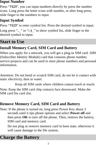  7Input Number Press &ldquo;?123&rdquo;, you can input numbers directly by press the number icons. Long press the letter icons with number, or after long press, slide finger to the numbers to input. Input Symbol Press &ldquo;?123&rdquo; to enter symbol list. Press the desired symbol to input. Long press &ldquo;.&hellip;&rdquo; or &ldquo;:-)&hellip;&rdquo; to show symbol list, slide finger to the desired symbol to input. Start to Use Install Memory Card, SIM Card and Battery When you apply for a network, you will get a plug-in SIM card. SIM (Subscriber Identity Module) card that contains phone number, service projects and can be used to store phone numbers and personal information.    Attention: Do not bend or scratch SIM card, do not let it contact with static electricity, dust or water. Keep all SIM cards where children cannot reach or touch. Note: Keep the SIM card chip contacts face downward. Make the SIM card fits card slot.  Remove Memory Card, SIM Card and Battery   Note: If the phone is turned on, long press Power Key about 3 seconds until it tips phone options and select Power off and then press OK to turn off the phone. Then, remove the battery, SIM card and memory card.   Do not plug or remove memory card in boot state, otherwise it will cause damage to the file system. Charge the Battery   
