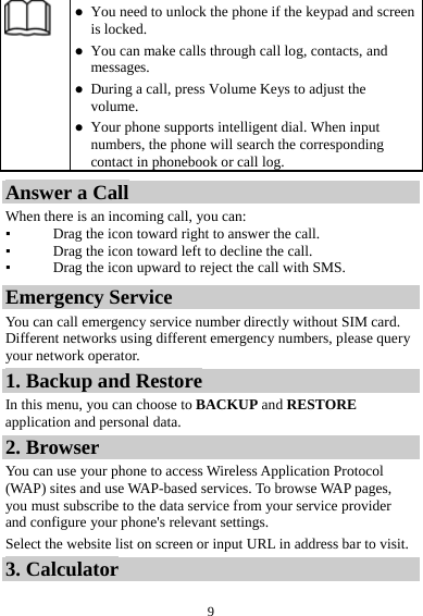  9 z You need to unlock the phone if the keypad and screen is locked. z You can make calls through call log, contacts, and messages. z During a call, press Volume Keys to adjust the volume. z Your phone supports intelligent dial. When input numbers, the phone will search the corresponding contact in phonebook or call log. Answer a Call When there is an incoming call, you can: ▪ Drag the icon toward right to answer the call. ▪ Drag the icon toward left to decline the call. ▪ Drag the icon upward to reject the call with SMS. Emergency Service You can call emergency service number directly without SIM card. Different networks using different emergency numbers, please query your network operator.   1. Backup and Restore In this menu, you can choose to BACKUP and RESTORE application and personal data. 2. Browser You can use your phone to access Wireless Application Protocol (WAP) sites and use WAP-based services. To browse WAP pages, you must subscribe to the data service from your service provider and configure your phone's relevant settings. Select the website list on screen or input URL in address bar to visit. 3. Calculator 