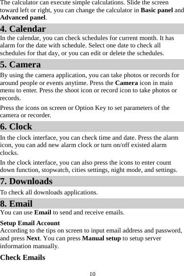  10The calculator can execute simple calculations. Slide the screen toward left or right, you can change the calculator in Basic panel and Advanced panel. 4. Calendar In the calendar, you can check schedules for current month. It has alarm for the date with schedule. Select one date to check all schedules for that day, or you can edit or delete the schedules. 5. Camera By using the camera application, you can take photos or records for around people or events anytime. Press the Camera icon in main menu to enter. Press the shoot icon or record icon to take photos or records. Press the icons on screen or Option Key to set parameters of the camera or recorder. 6. Clock In the clock interface, you can check time and date. Press the alarm icon, you can add new alarm clock or turn on/off existed alarm clocks.  In the clock interface, you can also press the icons to enter count down function, stopwatch, cities settings, night mode, and settings. 7. Downloads To check all downloads applications. 8. Email You can use Email to send and receive emails. Setup Email Account According to the tips on screen to input email address and password, and press Next. You can press Manual setup to setup server information manually.   Check Emails 