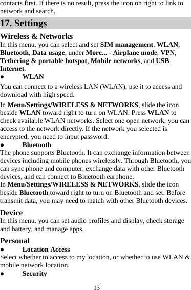  13contacts first. If there is no result, press the icon on right to link to network and search. 17. Settings Wireless &amp; Networks In this menu, you can select and set SIM management, WLAN, Bluetooth, Data usage, under More... - Airplane mode, VPN, Tethering &amp; portable hotspot, Mobile networks, and USB Internet. z WLAN You can connect to a wireless LAN (WLAN), use it to access and download with high speed. In Menu/Settings/WIRELESS &amp; NETWORKS, slide the icon beside WLAN toward right to turn on WLAN. Press WLAN to check available WLAN networks. Select one open network, you can access to the network directly. If the network you selected is encrypted, you need to input password. z Bluetooth The phone supports Bluetooth. It can exchange information between devices including mobile phones wirelessly. Through Bluetooth, you can sync phone and computer, exchange data with other Bluetooth devices, and can connect to Bluetooth earphone. In Menu/Settings/WIRELESS &amp; NETWORKS, slide the icon beside Bluetooth toward right to turn on Bluetooth and set. Before transmit data, you may need to match with other Bluetooth devices. Device In this menu, you can set audio profiles and display, check storage and battery, and manage apps. Personal z Location Access Select whether to access to my location, or whether to use WLAN &amp; mobile network location. z Security 