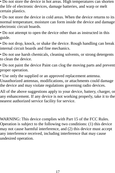  17&bull; Do not store the device in hot areas. High temperatures can shorten the life of electronic devices, damage batteries, and warp or melt certain plastics. &bull; Do not store the device in cold areas. When the device returns to its normal temperature, moisture can form inside the device and damage electronic circuit boards. &bull; Do not attempt to open the device other than as instructed in this guide. &bull; Do not drop, knock, or shake the device. Rough handling can break internal circuit boards and fine mechanics. &bull; Do not use harsh chemicals, cleaning solvents, or strong detergents to clean the device. &bull; Do not paint the device Paint can clog the moving parts and prevent proper operation. &bull; Use only the supplied or an approved replacement antenna. Unauthorized antennas, modifications, or attachments could damage the device and may violate regulations governing radio devices. All of the above suggestions apply to your device, battery, charger, or any enhancement. If any device is not working properly, take it to the nearest authorized service facility for service.   WARNING: This device complies with Part 15 of the FCC Rules. Operation is subject to the following two conditions: (1) this device may not cause harmful interference, and (2) this device must accept any interference received, including interference that may cause undesired operation.     