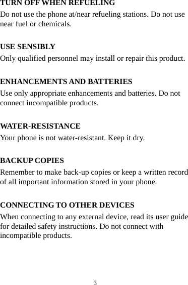  3TURN OFF WHEN REFUELING Do not use the phone at/near refueling stations. Do not use near fuel or chemicals.  USE SENSIBLY Only qualified personnel may install or repair this product.  ENHANCEMENTS AND BATTERIES Use only appropriate enhancements and batteries. Do not connect incompatible products.  WATER-RESISTANCE Your phone is not water-resistant. Keep it dry.  BACKUP COPIES Remember to make back-up copies or keep a written record of all important information stored in your phone.  CONNECTING TO OTHER DEVICES When connecting to any external device, read its user guide for detailed safety instructions. Do not connect with incompatible products. 