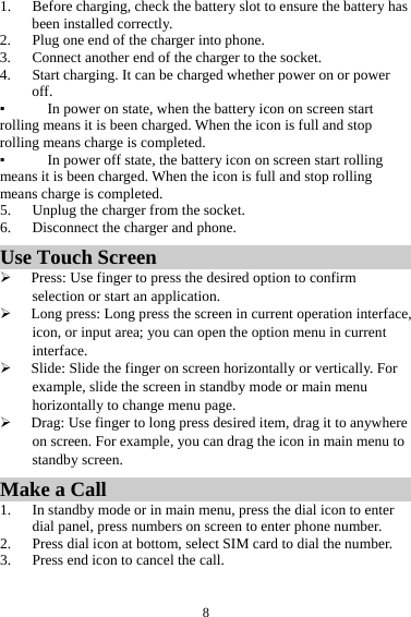  81. Before charging, check the battery slot to ensure the battery has been installed correctly. 2. Plug one end of the charger into phone. 3. Connect another end of the charger to the socket. 4. Start charging. It can be charged whether power on or power off.  ▪ In power on state, when the battery icon on screen start rolling means it is been charged. When the icon is full and stop rolling means charge is completed.   ▪ In power off state, the battery icon on screen start rolling means it is been charged. When the icon is full and stop rolling means charge is completed. 5. Unplug the charger from the socket.   6. Disconnect the charger and phone.   Use Touch Screen &frac34; Press: Use finger to press the desired option to confirm selection or start an application. &frac34; Long press: Long press the screen in current operation interface, icon, or input area; you can open the option menu in current interface. &frac34; Slide: Slide the finger on screen horizontally or vertically. For example, slide the screen in standby mode or main menu horizontally to change menu page. &frac34; Drag: Use finger to long press desired item, drag it to anywhere on screen. For example, you can drag the icon in main menu to standby screen. Make a Call 1. In standby mode or in main menu, press the dial icon to enter dial panel, press numbers on screen to enter phone number.   2. Press dial icon at bottom, select SIM card to dial the number. 3. Press end icon to cancel the call. 
