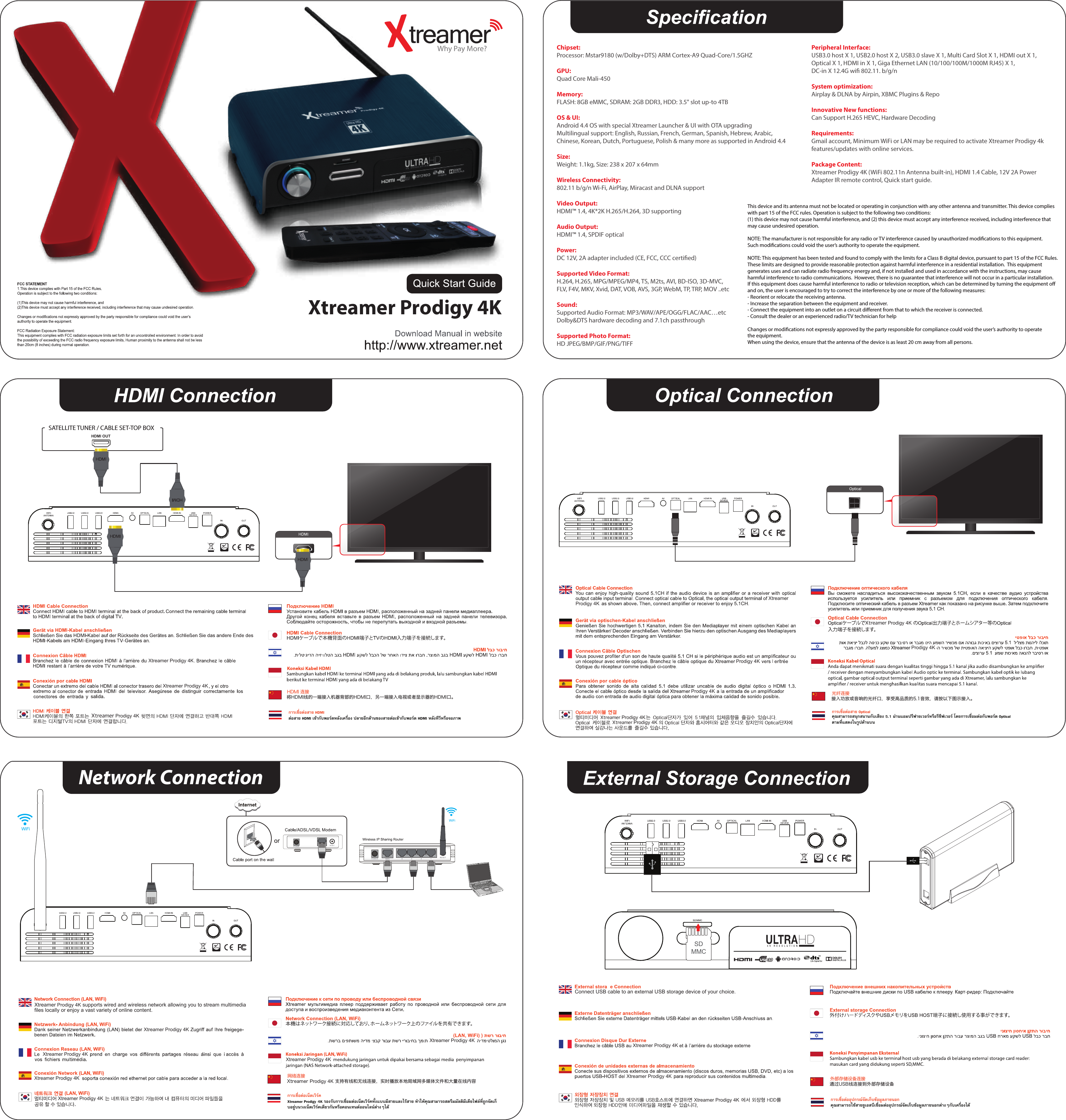 Xtreamer Prodigy 4KXtreamer Prodigy 4KXtreamer Prodigy 4KXtreamer Prodigy 4KXtreamer Prodigy 4KXtreamer Prodigy 4KXtreamer Prodigy 4KXtreamer Prodigy 4KChipset:Processor: Mstar9180 (w/Dolby+DTS) ARM Cortex-A9 Quad-Core/1.5GHZGPU:Quad Core Mali-450Memory:FLASH: 8GB eMMC, SDRAM: 2GB DDR3, HDD: 3.5&quot; slot up-to 4TBOS &amp; UI:Android 4.4 OS with special Xtreamer Launcher &amp; UI with OTA upgradingMultilingual support: English, Russian, French, German, Spanish, Hebrew, Arabic, Chinese, Korean, Dutch, Portuguese, Polish &amp; many more as supported in Android 4.4Size:Weight: 1.1kg, Size: 238 x 207 x 64mmWireless Connectivity:802.11 b/g/n Wi-Fi, AirPlay, Miracast and DLNA supportVideo Output:HDMI™ 1.4, 4K*2K H.265/H.264, 3D supportingAudio Output:HDMI™ 1.4, SPDIF opticalPower:DC 12V, 2A adapter included (CE, FCC, CCC certied)Supported Video Format:H.264, H.265, MPG/MPEG/MP4, TS, M2ts, AVI, BD-ISO, 3D-MVC, FLV, F4V, MKV, Xvid, DAT, VOB, AVS, 3GP, WebM, TP, TRP, MOV ..etcSound:Supported Audio Format: MP3/WAV/APE/OGG/FLAC/AAC…etcDolby&amp;DTS hardware decoding and 7.1ch passthroughSupported Photo Format:HD JPEG/BMP/GIF/PNG/TIFFPeripheral Interface:USB3.0 host X 1, USB2.0 host X 2, USB3.0 slave X 1, Multi Card Slot X 1, HDMI out X 1, Optical X 1, HDMI in X 1, Giga Ethernet LAN (10/100/100M/1000M RJ45) X 1, DC-in X 12.4G wi 802.11. b/g/nSystem optimization:Airplay &amp; DLNA by Airpin, XBMC Plugins &amp; RepoInnovative New functions:Can Support H.265 HEVC, Hardware DecodingRequirements:Gmail account, Minimum WiFi or LAN may be required to activate Xtreamer Prodigy 4k features/updates with online services.Package Content:Xtreamer Prodigy 4K (WiFi 802.11n Antenna built-in), HDMI 1.4 Cable, 12V 2A Power Adapter IR remote control, Quick start guide.This device and its antenna must not be located or operating in conjunction with any other antenna and transmitter. This device complies with part 15 of the FCC rules. Operation is subject to the following two conditions: (1) this device may not cause harmful interference, and (2) this device must accept any interference received, including interference that may cause undesired operation. NOTE: The manufacturer is not responsible for any radio or TV interference caused by unauthorized modications to this equipment. Such modications could void the user’s authority to operate the equipment.NOTE: This equipment has been tested and found to comply with the limits for a Class B digital device, pursuant to part 15 of the FCC Rules.  These limits are designed to provide reasonable protection against harmful interference in a residential installation.  This equipment generates uses and can radiate radio frequency energy and, if not installed and used in accordance with the instructions, may cause harmful interference to radio communications.  However, there is no guarantee that interference will not occur in a particular installation.  If this equipment does cause harmful interference to radio or television reception, which can be determined by turning the equipment o and on, the user is encouraged to try to correct the interference by one or more of the following measures:- Reorient or relocate the receiving antenna.- Increase the separation between the equipment and receiver.- Connect the equipment into an outlet on a circuit dierent from that to which the receiver is connected.- Consult the dealer or an experienced radio/TV technician for helpChanges or modications not expressly approved by the party responsible for compliance could void the user’s authority to operate the equipment. When using the device, ensure that the antenna of the device is as least 20 cm away from all persons.Xtreamer Prodigy 4KProdigy 4KProdigy 4KXtreamer Prodigy 4KXtreamer Prodigy 4KProdigy 4KXtreamer Prodigy 4KXtreamer Prodigy 4KXtreamer Prodigy 4KXtreamer Prodigy 4KWhy Pay More?Xtreamer Prodigy 4KXtreamer Prodigy 4K supports wired and wireless network allowing you to stream multimedia ﬁles locally or enjoy a vast variety of online content.Connect USB cable to an external USB storage device of your choice.将HDMI线的一端接入机器背部的HDMI口，另一端接入电视或者显示器的HDMI口。HDMI 连接接入功放或音响的光纤口，享受高品质的5.1音效，请按以下图示接入。光纤连接Xtreamer Prodigy 4K 支持有线和无线连接，实时播放本地局域网多媒体文件和大量在线内容网络连接通过USB线连接到外部存储设备外部存储设备连接การเชื่อตอสาย Opticalคุณสามารถสนุกสนานกับเสียง 5.1 ผานแอมปรีฟายเวอรหรือรีซีฟเวอร โดยการเชื่อมตอกับพอรต Optical ตามที่แสดงในรูปดานบนการเชื่อตอสาย HDMIตอสาย HDMI เขากับพอรตหลังเครื่อง ปลายอีกดานของสายตอเขากับพอรต HDMI หลังทีวีหรือจอภาพการเชื่อตอเน็ตเวิรคXtreamer Prodigy 4K รองรับการเชื่อมตอเน็ตเวิรคทั้งแบบมีสายและไรสาย ทําใหคุณสามารถสตรีมมัลติมีเดียไฟลที่ถูกจัดเก็บอยูบนวงเน็ตเวิรคเดียวกันหรือคอนเทนตออนไลนตางๆไดการเชื่อตออุปกรณจัดเก็บขอมูลภายนอกคุณสามารถใชสายยูเอสบีเชื่อมตออุปกรณจัดเก็บขอมูลภายนอกตางๆกับเครื่องไดXtreamer Prodigy 4KNetwork ConnectionHDMI OUTSATELLITE TUNER / CABLE SET-TOP BOX