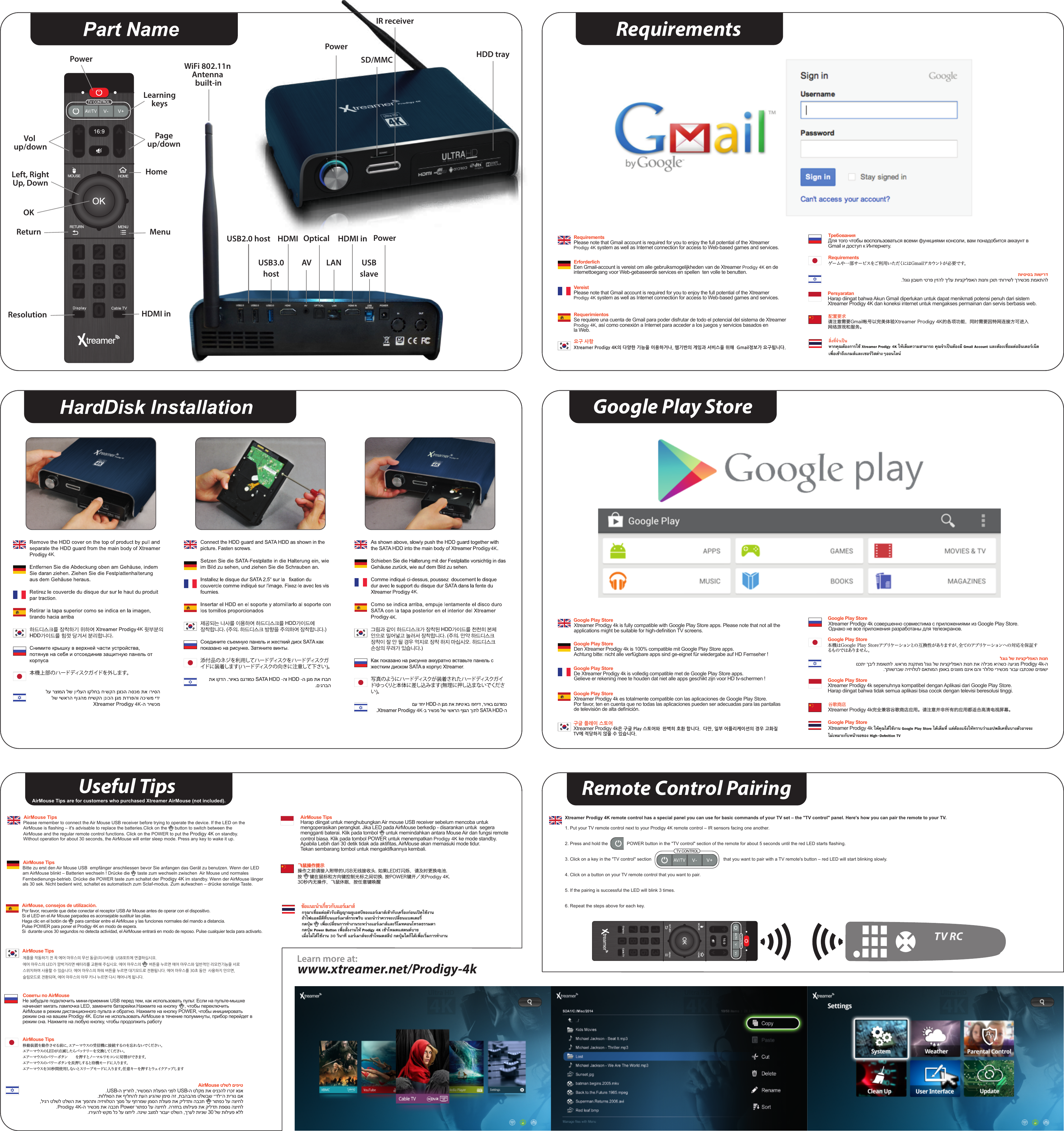 PowerAV LANSD/MMCPowerUSB2.0 host OpticalHDMIWiFi 802.11n Antenna built-inHDD trayIR receiverHDMI inUSBslaveUSB3.0hostRequirementsReturnLeft, RightUp, DownPowerHomeOKVol up/downPageup/downMenuHDMI inLearningkeysResolutionGoogle Play Storewww.xtreamer.net/Prodigy-4k Learn more at: ונכתי ךביל תמושתל .שארמ תנקתומ לגוג לש תויצקילפאה תונח תא הליכמ איהשכ העיגמ Prodigy 4k-ה.ךתושרבש היזיולטל םאתומה ןפואב םיגצומ םניא םהו רלולס ירישכמ רובע ובתכנש םימושילגוג לש תויצקילפאה תונחXtreamer Prodigy 4k is fully compatible with Google Play Store apps. Please note that not all the applications might be suitable for high-deﬁnition TV screens.Google Play StoreDen Xtreamer Prodigy 4k is 100% compatible mit Google Play Store apps.Achtung bitte: nicht alle verfügbare apps sind ge-eignet für wiedergabe auf HD Fernseher !Google Play StoreDe Xtreamer Prodigy 4k is volledig compatible met de Google Play Store apps.Gelieve er rekening mee te houden dat niet alle apps geschikt zijn voor HD tv-schermen !Google Play StoreXtreamer Prodigy 4k es totalmente compatible con las aplicaciones de Google Play Store. Por favor, ten en cuenta que no todas las aplicaciones pueden ser adecuadas para las pantallas de televisión de alta deﬁnición.Google Play StoreXtreamer Prodigy 4k совершенно совместима с приложениями из Google Play Store. Однако не все приложения разработаны для телеэкранов.Google Play Store.לגוג ןובשח יטרפ ןיזהל ךילע תויצקילפאה תונחו ןכות יתורישל ךרישכמ תמאתהלתויסיסב תושירדPlease note that Gmail account is required for you to enjoy the full potential of the XtreamerProdigy 4K system as well as Internet connection for access to Web-based games and services.RequirementsEen Gmail-account is vereist om alle gebruiksmogelijkheden van de Xtreamer Prodigy 4K en de internettoegang voor Web-gebaseerde services en spellen  ten volle te benutten.ErforderlichPlease note that Gmail account is required for you to enjoy the full potential of the Xtreamer Prodigy 4K system as well as Internet connection for access to Web-based games and services.VereistSe requiere una cuenta de Gmail para poder disfrutar de todo el potencial del sistema de XtreamerProdigy 4K, así como conexión a Internet para acceder a los juegos y servicios basados   en la Web.RequerimientosXtreamer Prodigy 4K의 다양한 기능을 이용하거나, 웹기반의 게임과 서비스을 위해  Gmail정보가 요구됩니다. 요구 사항Для того чтобы воспользоваться всеми функциями консоли, вам понадобится аккаунт в Gmail и доступ к Интернету.Требования请注意需要Gmail帐号以完美体验Xtreamer Prodigy 4K的各项功能，同时需要因特网连接方可进入网络游戏和服务。配置要求Xtreamer Prodigy 4k完全兼容谷歌商店应用。请注意并非所有的应用都适合高清电视屏幕。谷歌商店Harap diingat bahwa Akun Gmail diperlukan untuk dapat menikmati potensi penuh dari sistem Xtreamer Prodigy 4K dan koneksi internet untuk mengakses permainan dan servis berbasis web.PersyaratanXtreamer Prodigy 4k sepenuhnya kompatibel dengan Aplikasi dari Google Play Store. Harap diingat bahwa tidak semua aplikasi bisa cocok dengan televisi beresolusi tinggi.Google Play Store本機はGoogle Play Storeアプリケーションとの互換性がありますが、全てのアプリケーションへの対応を保証するもので はありませ ん 。Google Play Storeゲームや一部サービスをご利用いただくにはGmailアカウントが必要です。RequirementsXtreamer Prodigy 4k은 구글 Play 스토어와  완벽히 호환 합니다.  다만, 일부 어플리케이션의 경우 고화질 TV에 적당하지 않을 수 있습니다.구글 플레이 스토어สิ่งที่จําเปนหากคุณตองการใช Xtreamer Prodigy 4K ใหเต็มความสามารถ คุณจําเปนตองมี Gmail Account และตองเชื่อมตออินเตอรเน็ตเพื่อเขาถึงเกมสและเซอรวิสตางๆออนไลนGoogle Play StoreXtreamer Prodigy 4k ใหคุณไดใชงาน Google Play Store ไดเต็มที่ แตตองแจงใหทราบวาแอปพลิเคชั่นบางตัวอาจจะไมเหมาะกับหนาจอของ High-Deﬁnition TVUseful TipsAirMouse Tips are for customers who purchased Xtreamer AirMouse (not included)..USB-ה ץירחל ,רישכמה תלעפה ינפל USB-ה טלקמ תא סינכהל ורכז אנא.תוללוסה תא ףילחהל תעה עיגהש ןמיס הז ,תבהבהמ טלשבש ״דל״ה תירונ םא ,ליגר טלשל טלשה תא ךופהתו היזיוולטה ךסמ לע ףחרמש ןמסה תלועפ תא קילדתו הבכת      רותפכ לע הציחל.Prodigy 4K-ה רישכמ תא הבכת Power רותפכ לע הציחל .הרזחב ותוליעפ תא קילדת תפסונ הציחל.וריעהל שקמ לכ לע וצחיל .הניש בצמל רובעי טלשה ,ךרעל תוינש 30 לש תוליעפ אללAirMouse טלשל םיפיטНе забудьте подключить мини-приемник USB перед тем, как использовать пульт. Если на пульте-мышке начинает мигать лампочка LED, замените батарейки.Нажмите на кнопку      , чтобы переключить AirMouse в режим дистанционного пульта и обратно. Нажмите на кнопку POWER, чтобы инициировать режим сна на вашем Prodigy 4K. Если не использовать AirMouse в течение полуминуты, прибор перейдет в режим сна. Нажмите на любую кнопку, чтобы продолжить работуСоветы по AirMousePlease remember to connect the Air Mouse USB receiver before trying to operate the device. If the LED on the AirMouse is ﬂashing – it&apos;s advisable to replace the batteries.Click on the      button to switch between the AirMouse and the regular remote control functions. Click on the POWER to put the Prodigy 4K on standby.Without operation for about 30 seconds, the AirMouse will enter sleep mode. Press any key to wake it up.AirMouse TipsBitte zu erst den Air Mouse USB  empfänger anschliessen bevor Sie anfangen das Gerät zu benutzen. Wenn der LED am AirMouse blinkt – Batterien wechseln ! Drücke die      taste zum wechseln zwischen  Air Mouse und normales Fernbedienungs-betrieb. Drücke die POWER taste zum schaltet der Prodigy 4K im standby. Wenn der AirMouse länger als 30 sek. Nicht bedient wird, schaltet es automatisch zum Sclaf-modus. Zum aufwachen – drücke sonstige Taste.AirMouse TipsPor favor, recuerde que debe conectar el receptor USB Air Mouse antes de operar con el dispositivo.Si el LED en el Air Mouse parpadea es aconsejable sustituir las pilas.Haga clic en el botón de       para cambiar entre el AirMouse y las funciones normales del mando a distancia.Pulse POWER para poner el Prodigy 4K en modo de espera.Si  durante unos 30 segundos no detecta actividad, el AirMouse entrará en modo de reposo. Pulse cualquier tecla para activarlo.AirMouse, consejos de utilización.제품을 작동하기 전 꼭 에어 마우스의 무선 동글(리시버)을  USB포트에 연결하십시요.에어 마우스의 LED가 깜박거리면 배터리를 교환해 주십시요. 에어 마우스의        버튼을 누르면 에어 마우스와 일반적인 리모컨기능을 서로 스위치하여 사용할 수 있습니다. 에어 마우스의 파워 버튼을 누르면 대기모드로 전환됩니다. 에어 마우스를 30초 동안  사용하지 안으면, 슬림모드로 전환되며, 에어 마우스의 아무 키나 누르면 다시 깨어나게 됩니다.AirMouse Tips操作之前请接入附带的USB无线接收头. 如果LED灯闪烁，请及时更换电池. 按     键在鼠标和方向键控制光标之间切换. 按POWER键开／关Prodigy 4K. 30秒内无操作，飞鼠休眠，按任意键唤醒飞鼠操作提示Harap diingat untuk menghubungkan Air mouse USB receiver sebelum mencoba untuk mengoperasikan perangkat. Jika LED pada AirMouse berkedip - disarankan untuk  segera mengganti baterai. Klik pada tombol      untuk memindahkan antara Mouse Air dan fungsi remote control biasa. Klik pada tombol POWER untuk menempatkan Prodigy 4K ke mode standby. Apabila Lebih dari 30 detik tidak ada aktiﬁtas, AirMouse akan memasuki mode tidur. Tekan sembarang tombol untuk mengaktifkannya kembali. AirMouse Tipsกรุณาเชื่อมตอตัวรับสัญญาณยูเอสบีของแอรเมาสเขากับเครื่องกอนเปดใชงานถาไฟแอลอีดีที่บนแอรเมาสกระพริบ แนะนําวาควรจะเปลี่ยนแบตเตอรี่กดปุม      เพื่อเปลี่ยนการทํางานระหวางแอรเมาสและรีโมทคอนโทรลธรรมดากดปุม Power Button เพื่อสั่งงานให Prodigy 4K เขาโหมดแสตนดบายเมื่อไมไดใชงาน 30 วินาที แอรเมาสจะเขาโหมดสลีป กดปุมใดก็ไดเพื่อเริ่มการทํางานขอแนะนําเกี่ยวกับแอรเมาส移動装置を動作させる前に，エアーマウスの受信機に接続するのを忘れないでください。エアーマウスのLEDが点滅したらバッテリーを交換してください。エアーマウスのパワーボタン      を押すとノーマルリモコンに切替ができます。エアーマウスのパワーボタンを長押しすると待機モードに入ります。エアーマウスを30秒間使用しないとスリープモードに入ります。任意キーを押すとウェイクアップします AirMouse TipsRemote Control PairingXtreamer Prodigy 4K remote control has a special panel you can use for basic commands of your TV set – the &quot;TV control&quot; panel. Here&apos;s how you can pair the remote to your TV.1. Put your TV remote control next to your Prodigy 4K remote control – IR sensors facing one another.2. Press and hold the               POWER button in the &quot;TV control&quot; section of the remote for about 5 seconds until the red LED starts ﬂashing.3. Click on a key in the &quot;TV control&quot; section                                                         that you want to pair with a TV remote&apos;s button – red LED will start blinking slowly.4. Click on a button on your TV remote control that you want to pair.5. If the pairing is successful the LED will blink 3 times.6. Repeat the steps above for each key.TV RC4K4K4K4K4K.4K.4K