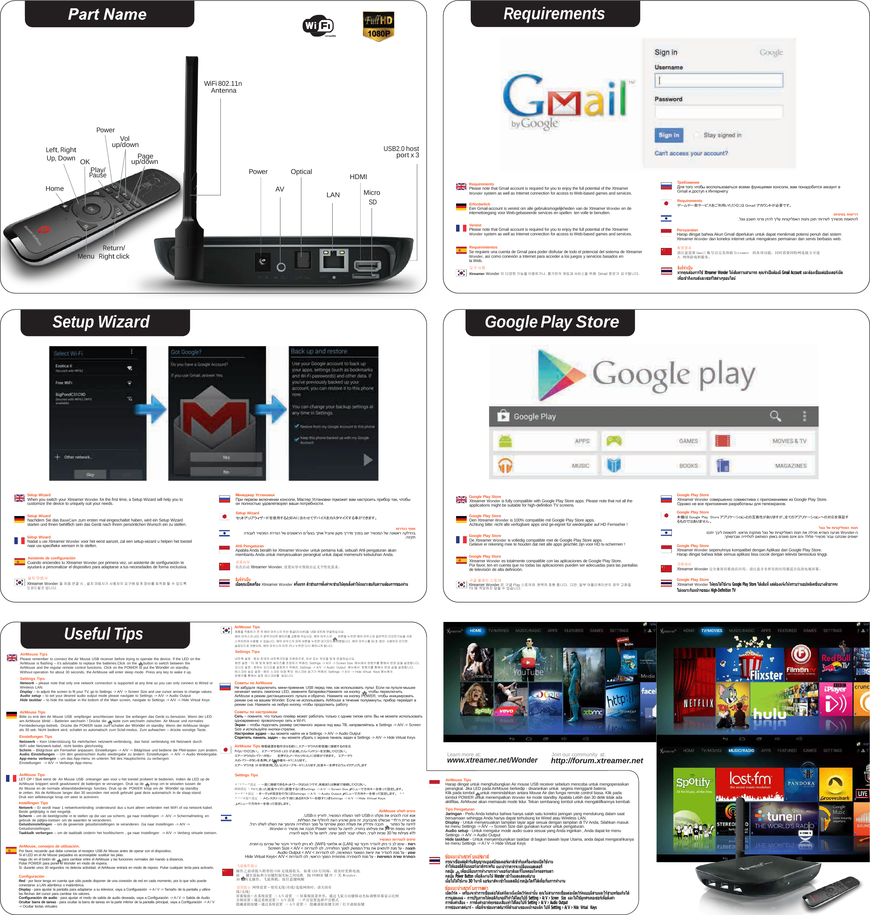 Requirements          WiFi 802.11n Antenna      Power   Vol  Left, Right Up, Down     Home    OK Play/ Pause up/down  Page up/down     Power     Optical   AV      HDMI  LAN  Micro SD  USB2.0 host port x 3        Requirements Please note that Gmail account is required for you to enjoy the full potential of the Xtreamer Wonder system as well as Internet connection for access to Web-based games and services.  Erforderlich Een Gmail-account is vereist om alle gebruiksmogelijkheden van de Xtreamer Wonder en de internettoegang voor Web-gebaseerde services en spellen  ten volle te benutten.  Vereist Please note that Gmail account is required for you to enjoy the full potential of the Xtreamer Wonder system as well as Internet connection for access to Web-based games and services.       Требования Для того чтобы воспользоваться всеми функциями консоли, вам понадобится аккаунт в Gmail и доступ к Интернету.  Requirements ゲームや一部サービスをご利用いただくにはGmailアカウントが必要です。  תויסיסב תושירד .לגוג ןובשח יטרפ ןיזהל ךילע תויצקילפאה תונחו ןכות יתורישל ךרישכמ תמאתהל  Persyaratan Harap diingat bahwa Akun Gmail diperlukan untuk dapat menikmati potensi penuh dari sistem Xtreamer Wonder dan koneksi internet untuk mengakses permainan dan servis berbasis web.   Menu Return/ Right click  Requerimientos Se requiere una cuenta de Gmail para poder disfrutar de todo el potencial del sistema de Xtreamer Wonder, así como conexión a Internet para acceder a los juegos y servicios basados en la Web. 요구 사항 Xtreamer Wonder 의 다양한 기능을 이용하거나, 웹기반의 게임과 서비스을 위해 Gmail 정보가 요구됩니다.  配置要求 请注意需要 Gmail 帐号以完美体验 Xtreamer  的各项功能，同时需要因特网连接方可进入 网络游戏和服务。  สิ่งที่จําเปน หากคุณตองการใช Xtreamer Wonder ใหเต็มความสามารถ คุณจําเปนตองมี Gmail Account และตองเชื่อมตออินเตอรเน็ต เพื่อเขาถึงเกมสและเซอรวิสตางๆออนไลน      Setup Wizard Google Play Store                            Setup Wizard When you switch your Xtreamer Wonder for the ﬁrst time, a Setup Wizard will help you to customize the device to uniquely suit your needs.  Setup Wizard Nachdem Sie das BaseCam zum ersten mal eingeschaltet haben, wird ein Setup Wizard starten und Ihnen behilﬂich sein das Gerät nach Ihrem persönlichen Wunsch ein zu stellen.  Setup Wizard Nadat u uw Xtreamer Wonder voor het eerst aanzet, zal een setup-wizard u helpen het toestel naar uw speciﬁeke wensen in te stellen.  Asistente de conﬁguración Cuando enciendes tu Xtreamer Wonder por primera vez, un asistente de conﬁguración te ayudará a personalizar el dispositivo para adaptarse a tus necesidades de forma exclusiva. Менеджер Установки При первом включении консоли, Мастер Установки поможет вам настроить прибор так, чтобы он полностью удовлетворял ваши потребности.  Setup Wizard セットアップウィザードを使用すると好みに合わせてデバイスをカスタマイズする事ができます。  תורדגה ףשא הדובעל רישכמה תרדגה לש םינושארה םידעצב ךתוא ליבויש ןווקמ ךירדמ ךינפב גצוי רישכמה לש הנושאר הקלדהב .הניקת  Ahli Pengaturan Apabila Anda beralih ke Xtreamer Wonder untuk pertama kali, sebuah Ahli pengaturan akan membantu Anda untuk menyesuaikan perangkat untuk dapat memenuhi kebutuhan Anda.  设置向导 首次启动 Xtreamer Wonder,设置向导可帮助自定义个性化需求。 Google Play Store Xtreamer Wonder is fully compatible with Google Play Store apps. Please note that not all the applications might be suitable for high-deﬁnition TV screens.  Google Play Store Den Xtreamer Wonder is 100% compatible mit Google Play Store apps. Achtung bitte: nicht alle verfügbare apps sind ge-eignet für wiedergabe auf HD Fernseher !  Google Play Store De Xtreamer Wonder is volledig compatible met de Google Play Store apps. Gelieve er rekening mee te houden dat niet alle apps geschikt zijn voor HD tv-schermen !  Google Play Store Xtreamer Wonder es totalmente compatible con las aplicaciones de Google Play Store. Por favor, ten en cuenta que no todas las aplicaciones pueden ser adecuadas para las pantallas de televisión de alta deﬁnición. Google Play Store Xtreamer Wonder совершенно совместима с приложениями из Google Play Store. Однако не все приложения разработаны для телеэкранов.  Google Play Store 本機は Google Play  Storeアプリケーションとの互換性がありますが、全てのアプリケーションへの対応を保証す るものではありません。 לגוג לש תויצקילפאה תונח ונכתי ךביל תמושתל .שארמ תנקתומ לגוג לש תויצקילפאה תונח תא הליכמ איהשכ העיגמ Wonder-ה .ךתושרבש היזיולטל םאתומה ןפואב םיגצומ םניא םהו רלולס ירישכמ רובע ובתכנש םימושי  Google Play Store Xtreamer Wonder sepenuhnya kompatibel dengan Aplikasi dari Google Play Store. Harap diingat bahwa tidak semua aplikasi bisa cocok dengan televisi beresolusi tinggi.  谷歌商店 Xtreamer Wonder 完全兼容谷歌商店应用。请注意并非所有的应用都适合高清电视屏幕。  설치 마법사  สิ่งที่จําเปน  구글 플레이 스토어  Google Play Store Xtreamer Wonder 을 처음 연결 시 , 섪치 마법사가 사용자의 요구에 맞게 장비를 최적화 할 수 있도록 도와드릴것 입니다. เมื่อคุณเปดเครื่อง Xtreamer Wonder ครั้งแรก ตัวชวยการตั้งคาจะชวยใหคุณตั้งคาใหเหมาะสมกับความตองการของทาน Xtreamer Wonder 은 구글 Play 스토어와 완벽히 호환 합니다. 다만, 일부 어플리케이션의 경우 고화질 TV 에 적당하지 않을 수 있습니다. Xtreamer Wonder ใหคุณไดใชงาน Google Play Store ไดเต็มที่ แตตองแจงใหทราบวาแอปพลิเคชั่นบางตัวอาจจะ ไมเหมาะกับหนาจอของ High-Deﬁnition TV           AirMouse Tips Useful Tips AirMouse Tips 제품을 작동하기 전 꼭 에어 마우스의 무선 동글(리시버)을 USB 포트에 연결하십시요. 에어 마우스의 LED 가 깜박거리면 배터리를 교환해 주십시요. 에어 마우스의 버튼을 누르면 에어 마우스와 일반적인 리모컨기능을 서로 스위치하여 사용할 수 있습니다. 에어 마우스의 파워 버튼을 누르면 대기모드로 전환됩니다. 에어 마우스를 30 초 동안 사용하지 안으면, 슬림모드로 전환되며, 에어 마우스의 아무 키나 누르면 다시 깨어나게 됩니다. Settings Tips Please remember to connect the Air Mouse USB receiver before trying to operate the device. If the LED on the AirMouse is ﬂashing – it&apos;s advisable to replace the batteries.Click on the   button to switch between the AirMouse and the regular remote control functions. Click on the POWER to put the Wonder on standby. Without operation for about 30 seconds,  the AirMouse will enter sleep mode. Press any key to wake it up. Settings Tips Network – please note that only one network connection is supported at any time so you can only connect to Wired or Wireless LAN. Display – to adjust the screen to ﬁt your TV, go to Settings -&gt; A/V -&gt; Screen Size and use cursor arrows to change values. Audio setup – to set your desired audio output mode please navigate to Settings -&gt; A/V -&gt; Audio Output Hide taskbar – to hide the taskbar in the bottom of the Main screen, navigate to Settings -&gt; A/V -&gt; Hide Virtual Keys  AirMouse Tips Bitte zu erst den Air Mouse USB  empfänger  anschliessen  bevor Sie anfangen das Gerät zu benutzen. Wenn der LED am AirMouse blinkt – Batterien wechseln ! Drücke die   taste zum wechseln zwischen  Air Mouse und normales Fernbedienungs-betrieb.  Drücke die POWER taste zum schaltet der Wonder im standby. Wenn der AirMouse länger als 30 sek. Nicht bedient wird, schaltet es automatisch zum Sclaf-modus. Zum aufwachen  – drücke sonstige Taste. Einstellungen Tips Netzwerk – Kein Unterstützung für mehrfachen netzwerk-verbindung,  das heist: verbindung mit Netzwerk durch WiFi oder Netzwerk-kabel, nicht beides gleichzeitig. Schirm – Bildgrösse am Fernseher anpassen: Einstellungen  -&gt; A/V -&gt; Bildgrösse und bediene die Pfeil-tasten zum ändern. Audio Einstellungen – Um den gewünschten Audio wiedergabe  zu ändern: Einstellungen  -&gt; A/V  -&gt; Audio Wiedergabe. App-menu verbergen – um das App-menu im unteren Teil des Hauptschirms  zu verbergen: Einstellungen   -&gt; A/V -&gt; Verberge App-menu.  AirMouse Tips LET OP ! Sluit eerst de Air Mouse USB  ontvanger aan voor u het toestel probeert te bedienen. Indien de LED op de 네트웍 설정 - 항상 한개의 네트웍크만을 지원하므로, 유선 또는 무선을 맞게 연결하십시요. 화면 설정 - TV 에 맞게 화면 싸이즈를 조정하기 위해선, Settings -&gt; A/V -&gt; Screen Size 메뉴에서 방향키를 통해서 변경 값을 설정합니다. 오디오 설정 - 원하는 오디오을 설정하기 위해선, Settings -&gt; A/V -&gt; Audio Output  메뉴에서 방향키를 통해서 변경 값을 설정합니다. 테스크바 숨김 설정 - 메인 스크린 아래 쪽의 테스크바 숨기기 위해선, Settings -&gt; A/V -&gt; Hide Virtual  Keys 메뉴에서 방향키를 통해서 설정 테스크바를 숨깁니다.  Советы по AirMouse Не забудьте подключить мини-приемник USB перед тем, как использовать пульт. Если на пульте-мышке начинает мигать лампочка LED, замените батарейки.Нажмите на кнопку      , чтобы переключить AirMouse в режим дистанционного пульта и обратно. Нажмите на кнопку POWER, чтобы инициировать режим сна на вашем Wonder. Если не использовать AirMouse в течение полуминуты, прибор перейдет в режим сна. Нажмите на любую кнопку, чтобы продолжить работу  Советы по настройкам Сеть – помните, что только плейер может работать только с одним типом сети. Вы не можете использовать одновременно проволочную сеть и Wi-Fi. Экран – чтобы подогнать размер системного экрана под ваш ТВ, направляйтесь в Settings -&gt; A/V -&gt; Screen Size и используйте кнопки-стрелки. Настройки аудио – вы можете найти их в Settings -&gt; A/V -&gt; Audio Output Спрятать панель задач – вы можете убрать с экрана панель задач в Settings -&gt; A/V -&gt; Hide Virtual Keys  AirMouse Tips 移動装置を動作させる前に，エアーマウスの受信機に接続するのを忘れないでください。 エアーマウスのLEDが点滅したらバッテリーを交換してください。 エアーマウスのパワーボタン  を押すとノーマルリモコンに切替ができます。 エアーマウスのパワーボタンを長押しすると待機モードに入ります。 エアーマウスを30 秒間使用しないとスリープモードに入ります。任意キーを押すとウェイクアップします  Settings Tips                 Learn more at: www.xtreamer.net/Wonder   AirMouse Tips                 Join our community at: http://forum.xtreamer.net AirMouse knippert wordt geadviseerd de batterijen te vervangen. Druk op de   knop om te wisselen tussen de Air Mouse en de normale afstandsbedienings functies. Druk op de  POWER knop om de  Wonder op standby te zetten. Als de AirMouse langer dan 30 seconden niet wordt gebruikt gaat deze automatisch in de slaap-stand. Druk een willekeurige knop om weer te activeren. Instellingen Tips Netwerk – Er wordt maar 1 netwerkverbinding ondersteund dus u kunt alleen verbinden met WiFi of via network-kabel. Beide gelijktijdig is niet mogelijk. Scherm – om de beeldgrootte in te stellen op die van uw scherm, ga naar Instellingen  -&gt;  A/V -&gt; Schermafmeting en gebruik de pijltjes-toetsen om de waarden te veranderen. Geluidsinstellingen  – om de gewenste geluidsinstellingen te veranderen. Ga naar Instellingen  -&gt; A/V -&gt; Geluidsinstellingen. Taakbalk verbergen – om de taakbalk onderin het hoofdscherm  , ga naar Instellingen   -&gt; A/V -&gt; Verberg virtuele toetsen.   AirMouse, consejos de utilización. Por favor, recuerde que debe conectar el receptor USB Air Mouse antes de operar con el dispositivo. Si el LED en el Air Mouse parpadea es aconsejable sustituir las pilas. Haga clic en el botón de   para cambiar entre el AirMouse y las funciones normales del mando a distancia. Pulse POWER para poner el Wonder en modo de espera. Si  durante unos 30 segundos no detecta actividad, el AirMouse entrará en modo de reposo. Pulse cualquier tecla para activarlo.  Conﬁguración Red - por favor tenga en cuenta que sólo puede disponer de una conexión de red en cada momento, por lo que sólo puede conectarse a LAN alámbrica o inalámbrica. Display - para ajustar la pantalla para adaptarse a su televisor, vaya a Conﬁguración  -&gt; A / V -&gt; Tamaño de la pantalla y utilice las ﬂechas del cursor para cambiar los valores. Conﬁguración de audio - para ajustar el modo de salida de audio deseada, vaya a Conﬁguración -&gt; A / V -&gt; Salida de Audio Ocultar barra de tareas - para ocultar la barra de tareas en la parte inferior de la pantalla principal, vaya a Conﬁguración -&gt; A / V -&gt; Ocultar teclas virtuales ネットワーク設定 ‒ 一度に接続できるネットワークはひとつです。有線または無線で接続してください。 画面設定 ‒ TV に合った画面サイズに調整するには「Settings -&gt; A/V  -&gt; Screen Size」メニューで方向キーを使って設定します。 オーディオ設定 ‒ オーディオ設定を行うには「Settings -&gt; A/V  -&gt; Audio Output」メニューで方向キーを使って設定します。 タスクバーを隠す設定 ‒ メインスクリーンの下段にあるタスクバーを隠すには「Settings -&gt; A/V  -&gt; Hide Virtual Keys 」.メニューで方向キーを使って設定します。  AirMouse טלשל םיפיט .USB-ה ץירחל ,רישכמה תלעפה ינפל USB-ה טלקמ תא סינכהל ורכז אנא .תוללוסה תא ףילחהל תעה עיגהש ןמיס הז ,תבהבהמ טלשבש ״דל״ה תירונ םא ,ליגר טלשל טלשה תא ךופהתו היזיוולטה ךסמ לע ףחרמש ןמסה תלועפ תא קילדתו הבכת רותפכ לע הציחל .Wonder-ה רישכמ תא הבכת Power רותפכ לע הציחל .הרזחב ותוליעפ תא קילדת תפסונ הציחל .וריעהל שקמ לכ לע וצחיל .הניש בצמל רובעי טלשה ,ךרעל תוינש 30 לש תוליעפ אלל רישכמה תורדגהל םיפיט .תינמז-וב םהינש לש רוביח רידגהל ןתינ אל .(WiFi) יטוחלא וא (LAN) יווק רוביח רידגהל ןתינ יכ בל ומיש - תשר Screen Size &lt; A/V &lt; תורדגהל וכל ,היזיוולטה ךסמל קשממה לדוג תא םיאתהל תנמ לע - הגוצת Audio Output &lt; A/V &lt; תורדגהל וכל ,המיאתמה דנואסה תאיצי תא רידגהל תנמ לע - עמש Hide Virtual Keys&lt; A/V &lt; תורדגהל וכל ,ישארה ךסמה תיתחתמ הריתסהל תנמ לע - תומישמה תרוש תרתסה  飞鼠操作提示 操作之前请接入附带的 USB 无线接收头. 如果 LED 灯闪烁，请及时更换电池. 按   键在鼠标和方向键控制光标之间切换. 按POWER 键开／关 Wonder. 30 秒内无操作，飞鼠休眠，按任意键唤醒  设置提示 网络设置－使用无线(有线)连接网络时，请关闭有线(无线) 屏幕缩放－在系统设置 -&gt; A/V 设置 -&gt; 屏幕缩放菜单里，通过飞鼠方向键移动光标调整屏幕显示比例 音频设置－通过系统设置-&gt; A/V 设置 -&gt; 声音设置选择声音模式 隐藏虚拟按键－通过系统设置 -&gt; A/V 设置-&gt;  隐藏虚拟按键关闭／打开虚拟按键 Harap diingat untuk menghubungkan Air mouse USB receiver sebelum mencoba untuk mengoperasikan perangkat. Jika LED pada AirMouse berkedip - disarankan untuk  segera mengganti baterai. Klik pada tombol    untuk memindahkan antara Mouse Air dan fungsi remote control biasa. Klik pada tombol POWER untuk menempatkan Wonder ke mode standby. Apabila Lebih dari 30 detik tidak ada aktiﬁtas, AirMouse akan memasuki mode tidur. Tekan sembarang tombol untuk mengaktifkannya kembali.  Tips Pengaturan Jaringan - Perlu Anda ketahui bahwa hanya salah satu koneksi jaringan yang mendukung dalam saat bersamaan sehingga Anda hanya dapat terhubung ke Wired atau Wireless LAN. Display - Untuk menyesuaikan tampilan layar agar sesuai dengan tampilan di TV Anda, Silahkan masuk ke menu Settings -&gt; A/V → Screen Size dan gunakan kursor untuk pengaturan. Audio setup - Untuk mengatur mode audio suara sesuai yang Anda inginkan , Anda dapat ke menu Settings -&gt; A/V -&gt; Audio Output Hide taskbar - Untuk menyembunyikan taskbar di bagian bawah layar Utama, anda dapat mengarahkanya ke menu Settings -&gt; A / V -&gt; Hide Virtual Keys  ขอแนะน ําเกยวก ับแอรเมาส กรุณาเชื่อมตอตัวรับสัญญาณยูเอสบีของแอรเมาสเขากับเครื่องกอนเปดใชงาน ถาไฟแอลอีดีที่บนแอรเมาสกระพริบ แนะนําวาควรจะเปลี่ยนแบตเตอรี่ กดปุม เพื่อเปลี่ยนการทํางานระหวางแอรเมาสและรีโมทคอนโทรลธรรมดา กดปุม Power Button เพื่อสั่งงานให Wonder เขาโหมดแสตนดบาย เมื่อไมไดใชงาน 30 วินาที แอรเมาสจะเขาโหมดสลีป กดปุมใดก็ไดเพื่อเริ่มการทํางาน ขอแนะน ําเกยวก ับการตงคา เน็ตเวิรค – เครื่องจะทําการเชื่อมตอไดแคทีละหนึ่งเน็ตเวิรคเทานั้น คุณไมสามารถเชื่อมตอเน็ตเวิรคแบบมีสายและไรสายพรอมกันได การแสดงผล – การปรับภาพใหพอดีกับจอทีวีทําไดโดยไปที่ Setting &gt; A/V &gt; Screen    Size   และใหใชลูกศรเคอเซอรเพื่อตั้งคา การตั้งคาเสียง – การตั้งคาเอาทพุทของเสียงทําไดโดยไปที่ Setting &gt; A/V &gt; Audio Output การซอนทาสคบาร – เพื่อที่จะซอนทาสคบารที่ดานลางของหนาจอหลัก ไปที่ Setting &gt; A/V &gt; Hide   Virtual   Keys 