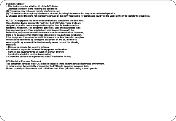 FCC STATEMENT1.This device complies with Part 15 of the FCC Rules.Operation is subject to the following two conditions:(1) This device may not cause harmful interference, and(2) This device must accept any interference received, including interference that may cause undesired operation.2. Changes or modifications not expressly approved by the party responsible for compliance could void the user&apos;s authority to operate the equipment.NOTE: This equipment has been tested and found to comply with the limits for aClass B digital device, pursuant to Part 15 of the FCC Rules. These limits aredesigned to provide reasonable protection against harmful interference in aresidential installation. This equipment generates, uses and can radiate radiofrequency energy and, if not installed and used in accordance with theinstructions, may cause harmful interference to radio communications. However,there is no guarantee that interference will not occur in a particular installation.If this equipment does cause harmful interference to radio or television reception,which can be determined by turning the equipment off and on, the user isencouraged to try to correct the interference by one or more of the followingmeasures:-- Reorient or relocate the receiving antenna.-- Increase the separation between the equipment and receiver.-- Connect the equipment into an outlet on a circuit differentfrom that to which the receiver is connected.-- Consult the dealer or an experienced radio/TV technician for help.FCC Radiation Exposure Statement: This equipment complies with FCC radiation exposure limits set forth for an uncontrolled environment. In order to avoid the possibility of exceeding the FCC radio frequency exposure limits, Human proximity to the antenna shall not be less than 20cm (8 inches) during normal operation.