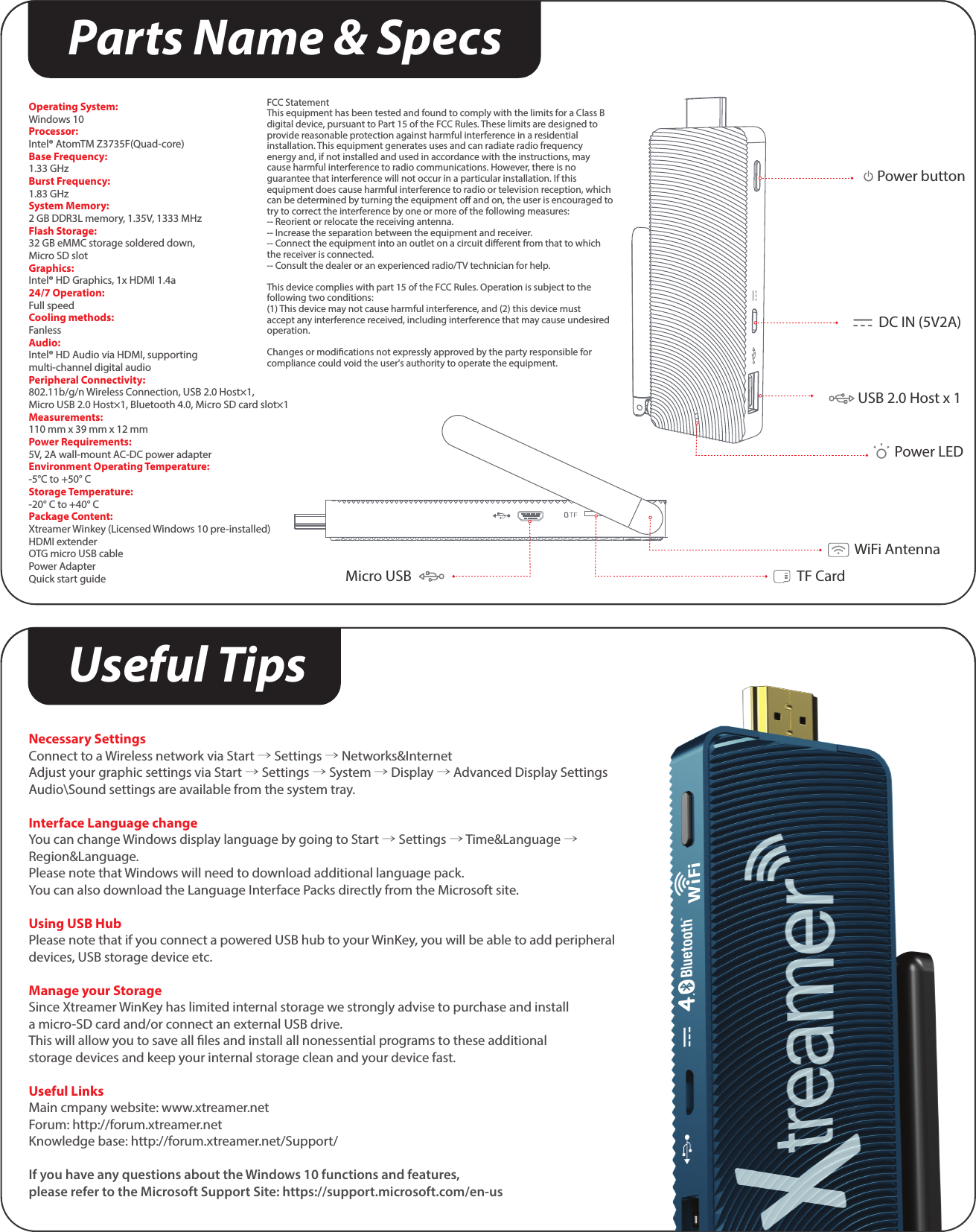 Parts Name &amp; SpecsOperating System:Windows 10Processor:Intel® AtomTM Z3735F(Quad-core)Base Frequency:1.33 GHzBurst Frequency:1.83 GHzSystem Memory:2 GB DDR3L memory, 1.35V, 1333 MHzFlash Storage:32 GB eMMC storage soldered down, Micro SD slotGraphics:Intel® HD Graphics, 1x HDMI 1.4a24/7 Operation:Full speedCooling methods:FanlessAudio:Intel® HD Audio via HDMI, supporting multi-channel digital audioPeripheral Connectivity:802.11b/g/n Wireless Connection, USB 2.0 Host×1, Micro USB 2.0 Host×1, Bluetooth 4.0, Micro SD card slot×1Measurements:110 mm x 39 mm x 12 mmPower Requirements:5V, 2A wall-mount AC-DC power adapterEnvironment Operating Temperature:-5°C to +50° CStorage Temperature:-20° C to +40° CPackage Content:Xtreamer Winkey (Licensed Windows 10 pre-installed)HDMI extenderOTG micro USB cablePower AdapterQuick start guideFCC StatementThis equipment has been tested and found to comply with the limits for a Class B digital device, pursuant to Part 15 of the FCC Rules. These limits are designed to provide reasonable protection against harmful interference in a residential installation. This equipment generates uses and can radiate radio frequency energy and, if not installed and used in accordance with the instructions, may cause harmful interference to radio communications. However, there is no guarantee that interference will not occur in a particular installation. If this equipment does cause harmful interference to radio or television reception, which can be determined by turning the equipment o and on, the user is encouraged to try to correct the interference by one or more of the following measures:-- Reorient or relocate the receiving antenna.  -- Increase the separation between the equipment and receiver.   -- Connect the equipment into an outlet on a circuit dierent from that to which the receiver is connected.  -- Consult the dealer or an experienced radio/TV technician for help.This device complies with part 15 of the FCC Rules. Operation is subject to the following two conditions:(1) This device may not cause harmful interference, and (2) this device must accept any interference received, including interference that may cause undesired operation.Changes or modications not expressly approved by the party responsible for compliance could void the user&apos;s authority to operate the equipment.Power LEDUSB 2.0 Host x 1DC IN (5V2A)Power buttonWiFi AntennaTF CardMicro USBNecessary SettingsConnect to a Wireless network via Start → Settings → Networks&amp;InternetAdjust your graphic settings via Start → Settings → System → Display → Advanced Display SettingsAudio\Sound settings are available from the system tray.Interface Language changeYou can change Windows display language by going to Start → Settings → Time&amp;Language → Region&amp;Language. Please note that Windows will need to download additional language pack.You can also download the Language Interface Packs directly from the Microsoft site.Using USB HubPlease note that if you connect a powered USB hub to your WinKey, you will be able to add peripheral devices, USB storage device etc.Manage your StorageSince Xtreamer WinKey has limited internal storage we strongly advise to purchase and installa micro-SD card and/or connect an external USB drive. This will allow you to save all les and install all nonessential programs to these additional storage devices and keep your internal storage clean and your device fast.Useful LinksMain cmpany website: www.xtreamer.netForum: http://forum.xtreamer.netKnowledge base: http://forum.xtreamer.net/Support/If you have any questions about the Windows 10 functions and features, please refer to the Microsoft Support Site: https://support.microsoft.com/en-usUseful Tips
