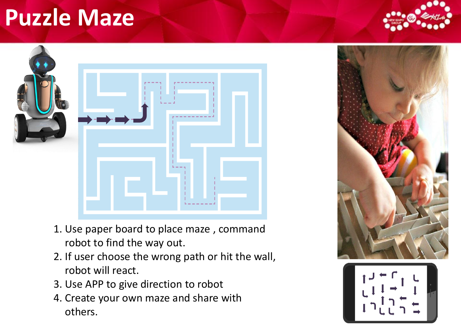 Puzzle Maze1. Use paper board to place maze , command robot to find the way out.2. If user choose the wrong path or hit the wall, robot will react.3. Use APP to give direction to robot4. Create your own maze and share with others.