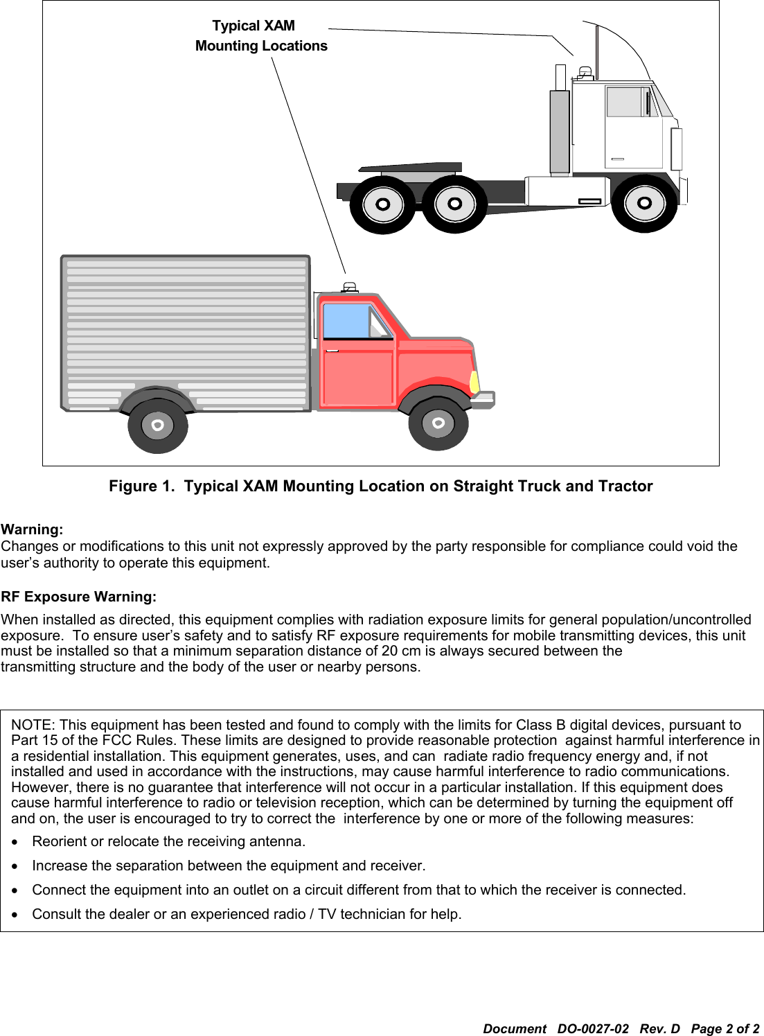 Document   DO-0027-02   Rev. D   Page 2 of 2    Mounting Locations Typical XAM   Figure 1.  Typical XAM Mounting Location on Straight Truck and Tractor  Warning: Changes or modifications to this unit not expressly approved by the party responsible for compliance could void the user’s authority to operate this equipment.  RF Exposure Warning: When installed as directed, this equipment complies with radiation exposure limits for general population/uncontrolled exposure.  To ensure user’s safety and to satisfy RF exposure requirements for mobile transmitting devices, this unit must be installed so that a minimum separation distance of 20 cm is always secured between the transmitting structure and the body of the user or nearby persons.  NOTE: This equipment has been tested and found to comply with the limits for Class B digital devices, pursuant to Part 15 of the FCC Rules. These limits are designed to provide reasonable protection  against harmful interference in a residential installation. This equipment generates, uses, and can  radiate radio frequency energy and, if not installed and used in accordance with the instructions, may cause harmful interference to radio communications. However, there is no guarantee that interference will not occur in a particular installation. If this equipment does cause harmful interference to radio or television reception, which can be determined by turning the equipment off and on, the user is encouraged to try to correct the  interference by one or more of the following measures: •  Reorient or relocate the receiving antenna. •  Increase the separation between the equipment and receiver. •  Connect the equipment into an outlet on a circuit different from that to which the receiver is connected. •  Consult the dealer or an experienced radio / TV technician for help. 