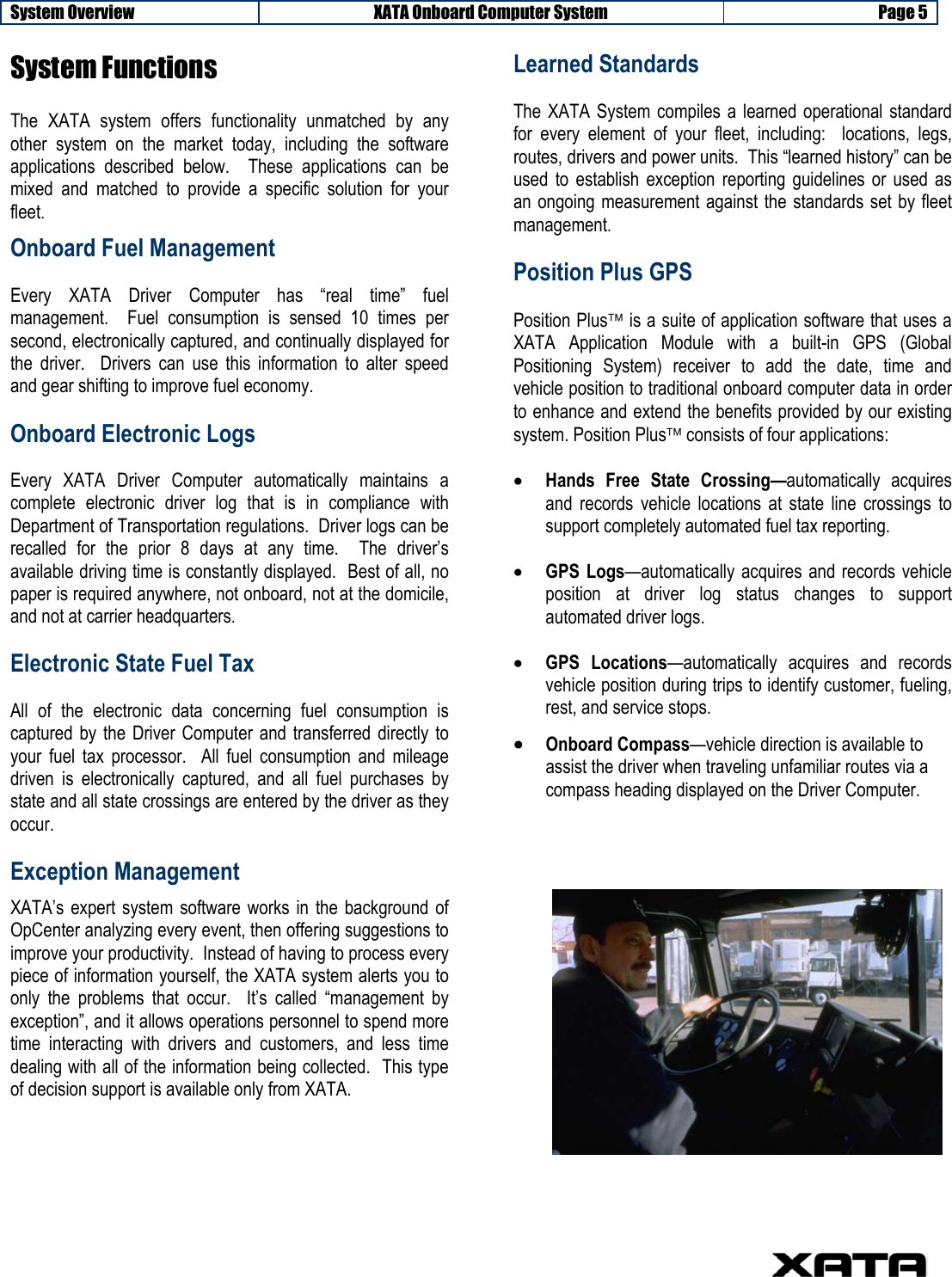 System Overview XATA Onboard Computer System  Page 5     System Functions  The XATA system offers functionality unmatched by any other system on the market today, including the software applications described below.  These applications can be mixed and matched to provide a specific solution for your fleet.  Onboard Fuel Management Every XATA Driver Computer has “real time” fuel management.  Fuel consumption is sensed 10 times per second, electronically captured, and continually displayed for the driver.  Drivers can use this information to alter speed and gear shifting to improve fuel economy. Onboard Electronic Logs Every XATA Driver Computer automatically maintains a complete electronic driver log that is in compliance with Department of Transportation regulations.  Driver logs can be recalled for the prior 8 days at any time.  The driver’s available driving time is constantly displayed.  Best of all, no paper is required anywhere, not onboard, not at the domicile, and not at carrier headquarters. Electronic State Fuel Tax All of the electronic data concerning fuel consumption is captured by the Driver Computer and transferred directly to your fuel tax processor.  All fuel consumption and mileage driven is electronically captured, and all fuel purchases by state and all state crossings are entered by the driver as they occur. Exception Management XATA’s expert system software works in the background of OpCenter analyzing every event, then offering suggestions to improve your productivity.  Instead of having to process every piece of information yourself, the XATA system alerts you to only the problems that occur.  It’s called “management by exception”, and it allows operations personnel to spend more time interacting with drivers and customers, and less time dealing with all of the information being collected.  This type of decision support is available only from XATA.   Learned Standards The XATA System compiles a learned operational standard for every element of your fleet, including:  locations, legs, routes, drivers and power units.  This “learned history” can be used to establish exception reporting guidelines or used as an ongoing measurement against the standards set by fleet management. Position Plus GPS Position Plus is a suite of application software that uses a XATA Application Module with a built-in GPS (Global Positioning System) receiver to add the date, time and vehicle position to traditional onboard computer data in order to enhance and extend the benefits provided by our existing system. Position Plus consists of four applications: • Hands Free State Crossing—automatically acquires and records vehicle locations at state line crossings to support completely automated fuel tax reporting. • GPS Logs—automatically acquires and records vehicle position at driver log status changes to support automated driver logs. • GPS Locations—automatically acquires and records vehicle position during trips to identify customer, fueling, rest, and service stops. • Onboard Compass—vehicle direction is available to assist the driver when traveling unfamiliar routes via a compass heading displayed on the Driver Computer. 