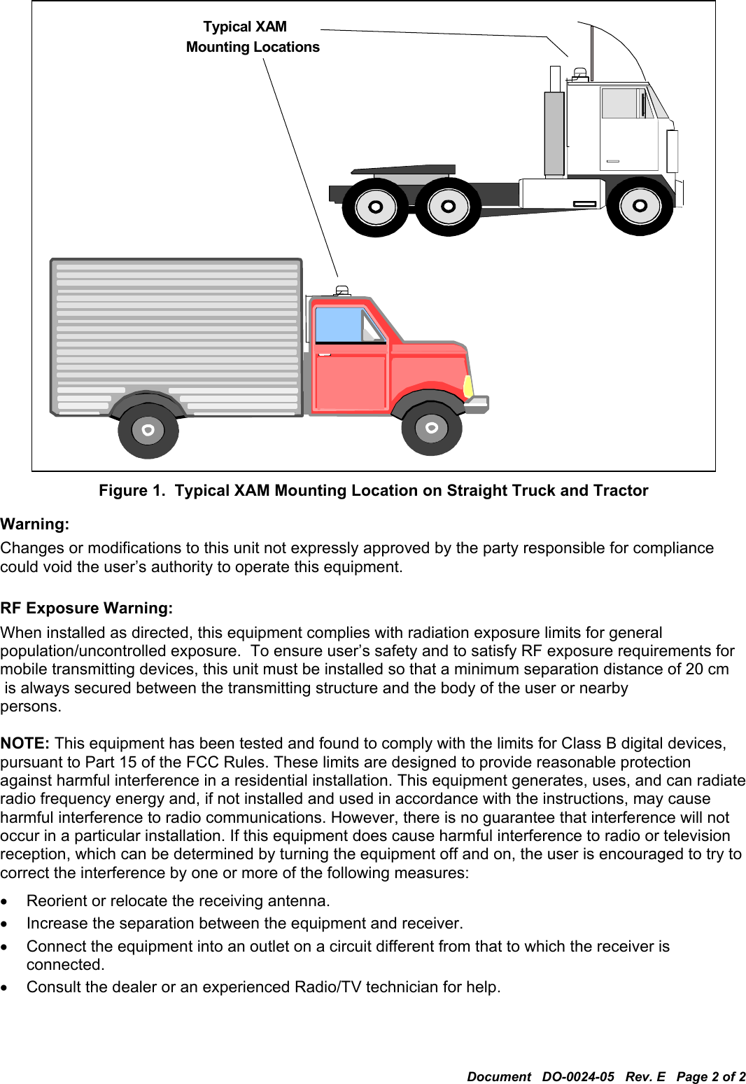 Document   DO-0024-05   Rev. E   Page 2 of 2  Mounting Locations Typical XAM   Figure 1.  Typical XAM Mounting Location on Straight Truck and Tractor Warning: Changes or modifications to this unit not expressly approved by the party responsible for compliance could void the user’s authority to operate this equipment.  RF Exposure Warning: When installed as directed, this equipment complies with radiation exposure limits for general population/uncontrolled exposure.  To ensure user’s safety and to satisfy RF exposure requirements for mobile transmitting devices, this unit must be installed so that a minimum separation distance of 20 cm  is always secured between the transmitting structure and the body of the user or nearby persons.  NOTE: This equipment has been tested and found to comply with the limits for Class B digital devices, pursuant to Part 15 of the FCC Rules. These limits are designed to provide reasonable protection against harmful interference in a residential installation. This equipment generates, uses, and can radiate radio frequency energy and, if not installed and used in accordance with the instructions, may cause harmful interference to radio communications. However, there is no guarantee that interference will not occur in a particular installation. If this equipment does cause harmful interference to radio or television reception, which can be determined by turning the equipment off and on, the user is encouraged to try to correct the interference by one or more of the following measures: •  Reorient or relocate the receiving antenna. •  Increase the separation between the equipment and receiver. •  Connect the equipment into an outlet on a circuit different from that to which the receiver is connected. •  Consult the dealer or an experienced Radio/TV technician for help. 