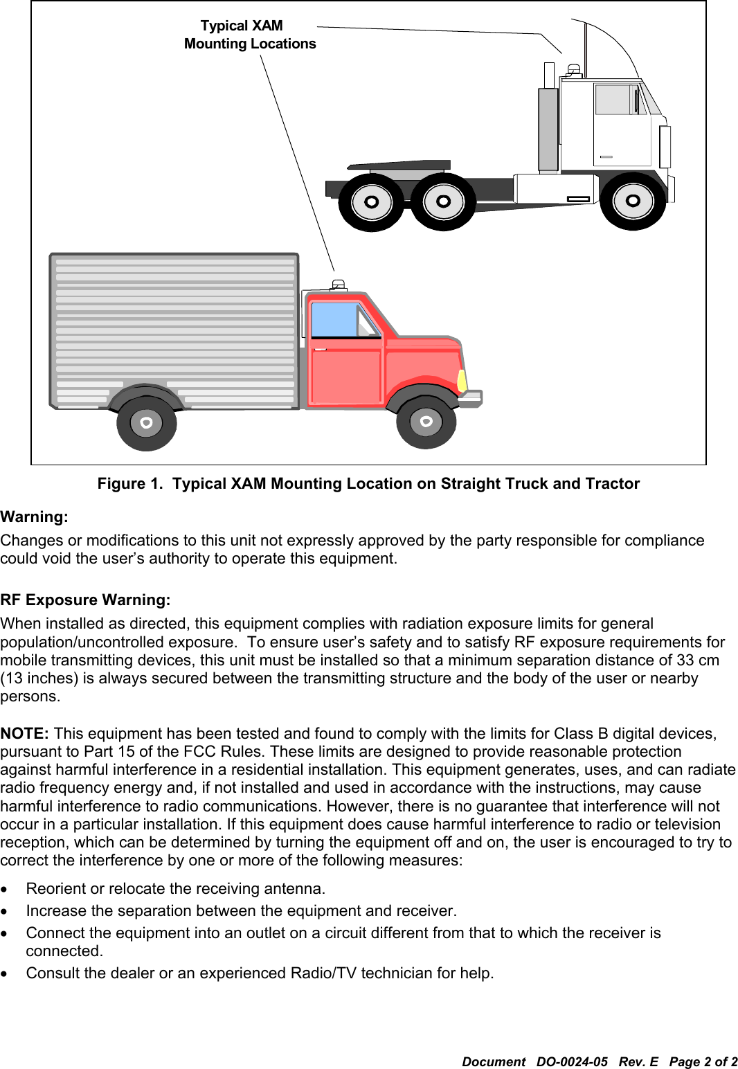 Document   DO-0024-05   Rev. E   Page 2 of 2  Mounting Locations Typical XAM   Figure 1.  Typical XAM Mounting Location on Straight Truck and Tractor Warning: Changes or modifications to this unit not expressly approved by the party responsible for compliance could void the user’s authority to operate this equipment.  RF Exposure Warning: When installed as directed, this equipment complies with radiation exposure limits for general population/uncontrolled exposure.  To ensure user’s safety and to satisfy RF exposure requirements for mobile transmitting devices, this unit must be installed so that a minimum separation distance of 33 cm (13 inches) is always secured between the transmitting structure and the body of the user or nearby persons.  NOTE: This equipment has been tested and found to comply with the limits for Class B digital devices, pursuant to Part 15 of the FCC Rules. These limits are designed to provide reasonable protection against harmful interference in a residential installation. This equipment generates, uses, and can radiate radio frequency energy and, if not installed and used in accordance with the instructions, may cause harmful interference to radio communications. However, there is no guarantee that interference will not occur in a particular installation. If this equipment does cause harmful interference to radio or television reception, which can be determined by turning the equipment off and on, the user is encouraged to try to correct the interference by one or more of the following measures: •  Reorient or relocate the receiving antenna. •  Increase the separation between the equipment and receiver. •  Connect the equipment into an outlet on a circuit different from that to which the receiver is connected. •  Consult the dealer or an experienced Radio/TV technician for help. 