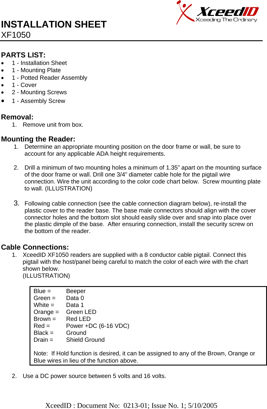   XceedID : Document No:  0213-01; Issue No. 1; 5/10/2005   INSTALLATION SHEET                     XF1050     PARTS LIST:      •  1 - Installation Sheet •  1 - Mounting Plate •  1 - Potted Reader Assembly •  1 - Cover •  2 - Mounting Screws • 1 - Assembly Screw   Removal:  1.  Remove unit from box.  Mounting the Reader: 1.  Determine an appropriate mounting position on the door frame or wall, be sure to account for any applicable ADA height requirements.  2.  Drill a minimum of two mounting holes a minimum of 1.35” apart on the mounting surface of the door frame or wall. Drill one 3/4” diameter cable hole for the pigtail wire connection. Wire the unit according to the color code chart below.  Screw mounting plate to wall. (ILLUSTRATION)  3.  Following cable connection (see the cable connection diagram below), re-install the plastic cover to the reader base. The base male connectors should align with the cover connector holes and the bottom slot should easily slide over and snap into place over the plastic dimple of the base.  After ensuring connection, install the security screw on the bottom of the reader.  Cable Connections: 1.  XceedID XF1050 readers are supplied with a 8 conductor cable pigtail. Connect this pigtail with the host/panel being careful to match the color of each wire with the chart shown below. (ILLUSTRATION)              Blue =   Beeper Green =   Data 0 White =   Data 1 Orange =   Green LED Brown =   Red LED Red =   Power +DC (6-16 VDC) Black =   Ground Drain =   Shield Ground  Note:  If Hold function is desired, it can be assigned to any of the Brown, Orange or Blue wires in lieu of the function above.   2.  Use a DC power source between 5 volts and 16 volts.  