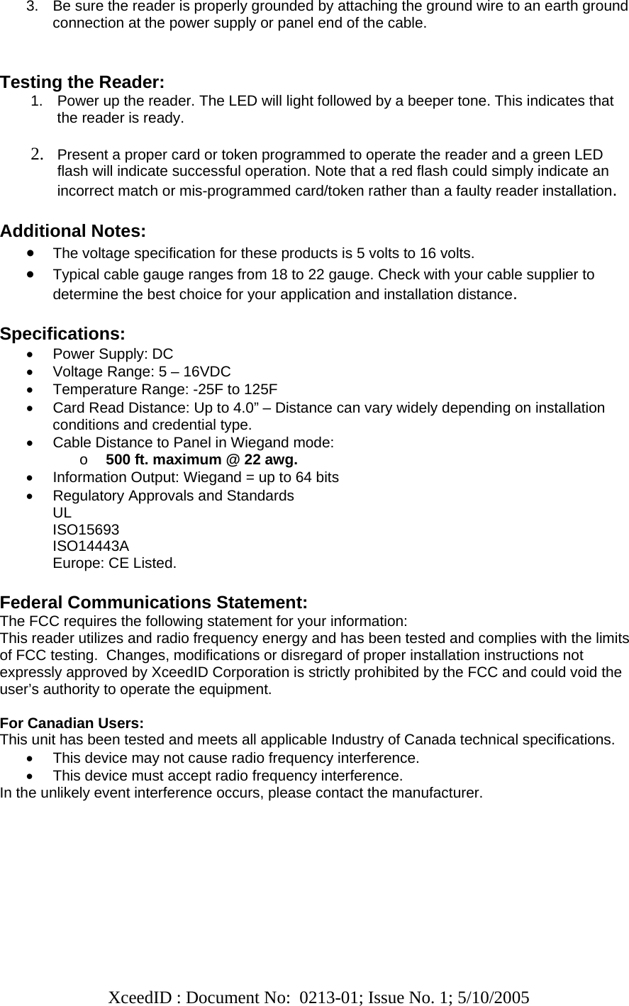   XceedID : Document No:  0213-01; Issue No. 1; 5/10/2005   3.  Be sure the reader is properly grounded by attaching the ground wire to an earth ground connection at the power supply or panel end of the cable.   Testing the Reader: 1.  Power up the reader. The LED will light followed by a beeper tone. This indicates that the reader is ready.  2. Present a proper card or token programmed to operate the reader and a green LED flash will indicate successful operation. Note that a red flash could simply indicate an incorrect match or mis-programmed card/token rather than a faulty reader installation.  Additional Notes: • The voltage specification for these products is 5 volts to 16 volts.  • Typical cable gauge ranges from 18 to 22 gauge. Check with your cable supplier to determine the best choice for your application and installation distance.   Specifications: •  Power Supply: DC  •  Voltage Range: 5 – 16VDC •  Temperature Range: -25F to 125F •  Card Read Distance: Up to 4.0” – Distance can vary widely depending on installation conditions and credential type. •  Cable Distance to Panel in Wiegand mode:  o 500 ft. maximum @ 22 awg. •  Information Output: Wiegand = up to 64 bits •  Regulatory Approvals and Standards UL ISO15693 ISO14443A Europe: CE Listed.  Federal Communications Statement: The FCC requires the following statement for your information: This reader utilizes and radio frequency energy and has been tested and complies with the limits of FCC testing.  Changes, modifications or disregard of proper installation instructions not expressly approved by XceedID Corporation is strictly prohibited by the FCC and could void the user’s authority to operate the equipment.   For Canadian Users: This unit has been tested and meets all applicable Industry of Canada technical specifications. •  This device may not cause radio frequency interference. •  This device must accept radio frequency interference. In the unlikely event interference occurs, please contact the manufacturer.       