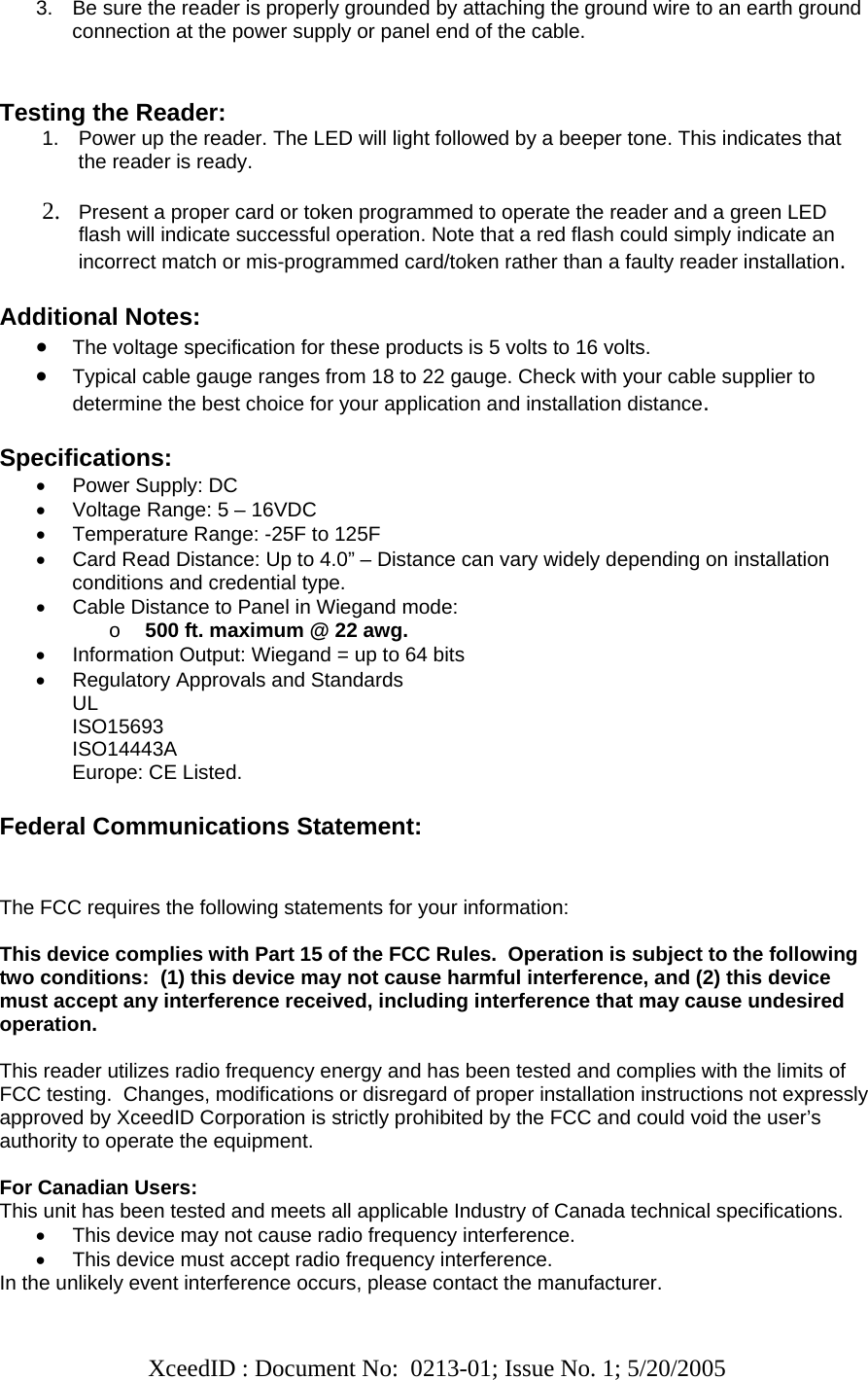   XceedID : Document No:  0213-01; Issue No. 1; 5/20/2005   3.  Be sure the reader is properly grounded by attaching the ground wire to an earth ground connection at the power supply or panel end of the cable.   Testing the Reader: 1.  Power up the reader. The LED will light followed by a beeper tone. This indicates that the reader is ready.  2. Present a proper card or token programmed to operate the reader and a green LED flash will indicate successful operation. Note that a red flash could simply indicate an incorrect match or mis-programmed card/token rather than a faulty reader installation.  Additional Notes: • The voltage specification for these products is 5 volts to 16 volts.  • Typical cable gauge ranges from 18 to 22 gauge. Check with your cable supplier to determine the best choice for your application and installation distance.   Specifications: •  Power Supply: DC  •  Voltage Range: 5 – 16VDC •  Temperature Range: -25F to 125F •  Card Read Distance: Up to 4.0” – Distance can vary widely depending on installation conditions and credential type. •  Cable Distance to Panel in Wiegand mode:  o 500 ft. maximum @ 22 awg. •  Information Output: Wiegand = up to 64 bits •  Regulatory Approvals and Standards UL ISO15693 ISO14443A Europe: CE Listed.  Federal Communications Statement:   The FCC requires the following statements for your information:  This device complies with Part 15 of the FCC Rules.  Operation is subject to the following two conditions:  (1) this device may not cause harmful interference, and (2) this device must accept any interference received, including interference that may cause undesired operation.  This reader utilizes radio frequency energy and has been tested and complies with the limits of FCC testing.  Changes, modifications or disregard of proper installation instructions not expressly approved by XceedID Corporation is strictly prohibited by the FCC and could void the user’s authority to operate the equipment.   For Canadian Users: This unit has been tested and meets all applicable Industry of Canada technical specifications. •  This device may not cause radio frequency interference. •  This device must accept radio frequency interference. In the unlikely event interference occurs, please contact the manufacturer. 