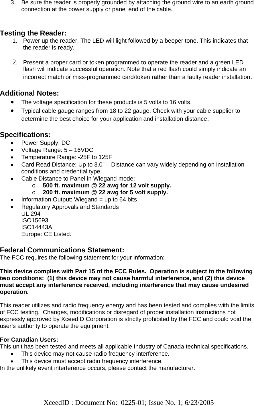   XceedID : Document No:  0225-01; Issue No. 1; 6/23/2005   3.  Be sure the reader is properly grounded by attaching the ground wire to an earth ground connection at the power supply or panel end of the cable.   Testing the Reader: 1.  Power up the reader. The LED will light followed by a beeper tone. This indicates that the reader is ready.  2. Present a proper card or token programmed to operate the reader and a green LED flash will indicate successful operation. Note that a red flash could simply indicate an incorrect match or miss-programmed card/token rather than a faulty reader installation.  Additional Notes: • The voltage specification for these products is 5 volts to 16 volts.  • Typical cable gauge ranges from 18 to 22 gauge. Check with your cable supplier to determine the best choice for your application and installation distance.   Specifications: •  Power Supply: DC  •  Voltage Range: 5 – 16VDC •  Temperature Range: -25F to 125F •  Card Read Distance: Up to 3.0” – Distance can vary widely depending on installation conditions and credential type. •  Cable Distance to Panel in Wiegand mode:  o 500 ft. maximum @ 22 awg for 12 volt supply. o 200 ft. maximum @ 22 awg for 5 volt supply. •  Information Output: Wiegand = up to 64 bits •  Regulatory Approvals and Standards UL 294 ISO15693 ISO14443A Europe: CE Listed.  Federal Communications Statement: The FCC requires the following statement for your information:  This device complies with Part 15 of the FCC Rules.  Operation is subject to the following two conditions:  (1) this device may not cause harmful interference, and (2) this device must accept any interference received, including interference that may cause undesired operation.  This reader utilizes and radio frequency energy and has been tested and complies with the limits of FCC testing.  Changes, modifications or disregard of proper installation instructions not expressly approved by XceedID Corporation is strictly prohibited by the FCC and could void the user’s authority to operate the equipment.   For Canadian Users: This unit has been tested and meets all applicable Industry of Canada technical specifications. •  This device may not cause radio frequency interference. •  This device must accept radio frequency interference. In the unlikely event interference occurs, please contact the manufacturer.  