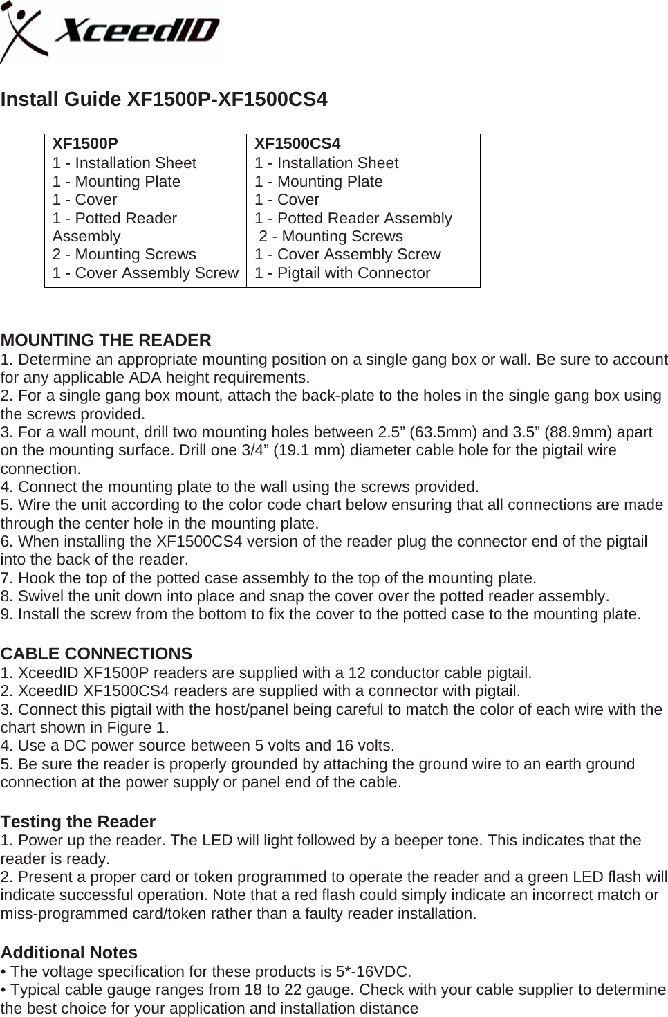   Install Guide XF1500P-XF1500CS4  XF1500P XF1500CS4 1 - Installation Sheet 1 - Mounting Plate 1 - Cover 1 - Potted Reader Assembly  2 - Mounting Screws 1 - Cover Assembly Screw 1 - Installation Sheet 1 - Mounting Plate 1 - Cover 1 - Potted Reader Assembly  2 - Mounting Screws 1 - Cover Assembly Screw  1 - Pigtail with Connector  XF1500P &amp; XF1500CS4 MOUNTING THE READER 1. Determine an appropriate mounting position on a single gang box or wall. Be sure to account for any applicable ADA height requirements. 2. For a single gang box mount, attach the back-plate to the holes in the single gang box using the screws provided. 3. For a wall mount, drill two mounting holes between 2.5” (63.5mm) and 3.5” (88.9mm) apart on the mounting surface. Drill one 3/4” (19.1 mm) diameter cable hole for the pigtail wire connection. 4. Connect the mounting plate to the wall using the screws provided. 5. Wire the unit according to the color code chart below ensuring that all connections are made through the center hole in the mounting plate. 6. When installing the XF1500CS4 version of the reader plug the connector end of the pigtail into the back of the reader.  7. Hook the top of the potted case assembly to the top of the mounting plate. 8. Swivel the unit down into place and snap the cover over the potted reader assembly. 9. Install the screw from the bottom to fix the cover to the potted case to the mounting plate.    CABLE CONNECTIONS 1. XceedID XF1500P readers are supplied with a 12 conductor cable pigtail.  2. XceedID XF1500CS4 readers are supplied with a connector with pigtail. 3. Connect this pigtail with the host/panel being careful to match the color of each wire with the chart shown in Figure 1. 4. Use a DC power source between 5 volts and 16 volts. 5. Be sure the reader is properly grounded by attaching the ground wire to an earth ground connection at the power supply or panel end of the cable.  Testing the Reader 1. Power up the reader. The LED will light followed by a beeper tone. This indicates that the reader is ready. 2. Present a proper card or token programmed to operate the reader and a green LED flash will indicate successful operation. Note that a red flash could simply indicate an incorrect match or miss-programmed card/token rather than a faulty reader installation.  Additional Notes • The voltage specification for these products is 5*-16VDC. • Typical cable gauge ranges from 18 to 22 gauge. Check with your cable supplier to determine the best choice for your application and installation distance 