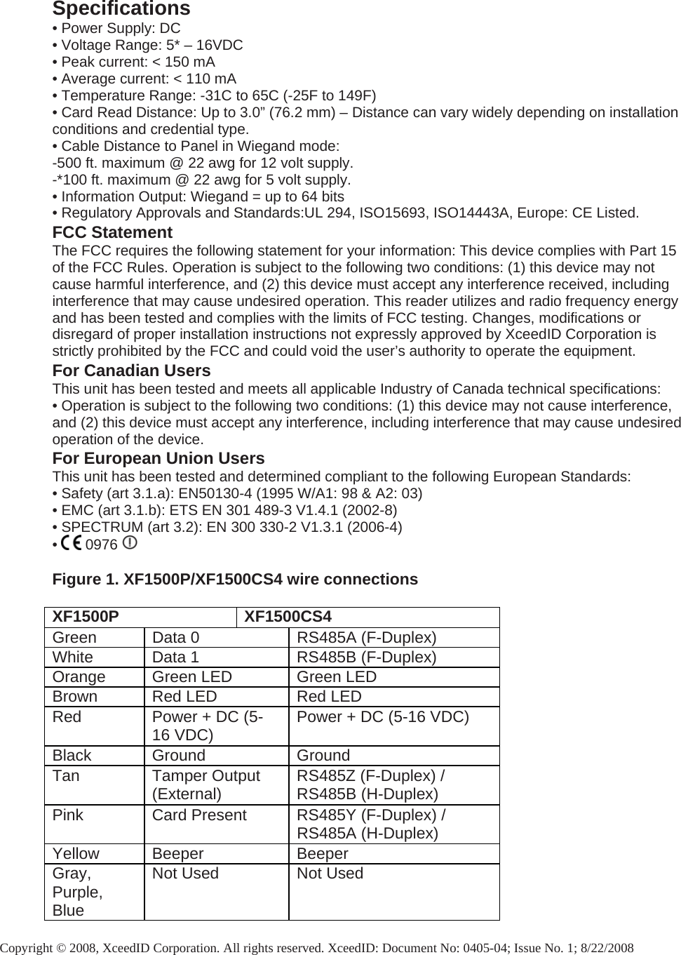  Specifications • Power Supply: DC • Voltage Range: 5* – 16VDC • Peak current: &lt; 150 mA • Average current: &lt; 110 mA • Temperature Range: -31C to 65C (-25F to 149F) • Card Read Distance: Up to 3.0” (76.2 mm) – Distance can vary widely depending on installation conditions and credential type. • Cable Distance to Panel in Wiegand mode:  -500 ft. maximum @ 22 awg for 12 volt supply.  -*100 ft. maximum @ 22 awg for 5 volt supply. • Information Output: Wiegand = up to 64 bits • Regulatory Approvals and Standards:UL 294, ISO15693, ISO14443A, Europe: CE Listed. FCC Statement The FCC requires the following statement for your information: This device complies with Part 15 of the FCC Rules. Operation is subject to the following two conditions: (1) this device may not cause harmful interference, and (2) this device must accept any interference received, including interference that may cause undesired operation. This reader utilizes and radio frequency energy and has been tested and complies with the limits of FCC testing. Changes, modifications or disregard of proper installation instructions not expressly approved by XceedID Corporation is strictly prohibited by the FCC and could void the user’s authority to operate the equipment. For Canadian Users This unit has been tested and meets all applicable Industry of Canada technical specifications: • Operation is subject to the following two conditions: (1) this device may not cause interference, and (2) this device must accept any interference, including interference that may cause undesired operation of the device. For European Union Users This unit has been tested and determined compliant to the following European Standards: • Safety (art 3.1.a): EN50130-4 (1995 W/A1: 98 &amp; A2: 03) • EMC (art 3.1.b): ETS EN 301 489-3 V1.4.1 (2002-8) • SPECTRUM (art 3.2): EN 300 330-2 V1.3.1 (2006-4) •   0976     Figure 1. XF1500P/XF1500CS4 wire connections  XF1500P XF1500CS4 Green  Data 0  RS485A (F-Duplex) White  Data 1  RS485B (F-Duplex) Orange  Green LED  Green LED Brown  Red LED  Red LED Red  Power + DC (5-16 VDC)  Power + DC (5-16 VDC) Black Ground  Ground Tan Tamper Output (External)  RS485Z (F-Duplex) / RS485B (H-Duplex) Pink  Card Present  RS485Y (F-Duplex) / RS485A (H-Duplex) Yellow Beeper  Beeper Gray, Purple, Blue Not Used  Not Used  Copyright © 2008, XceedID Corporation. All rights reserved. XceedID: Document No: 0405-04; Issue No. 1; 8/22/2008 