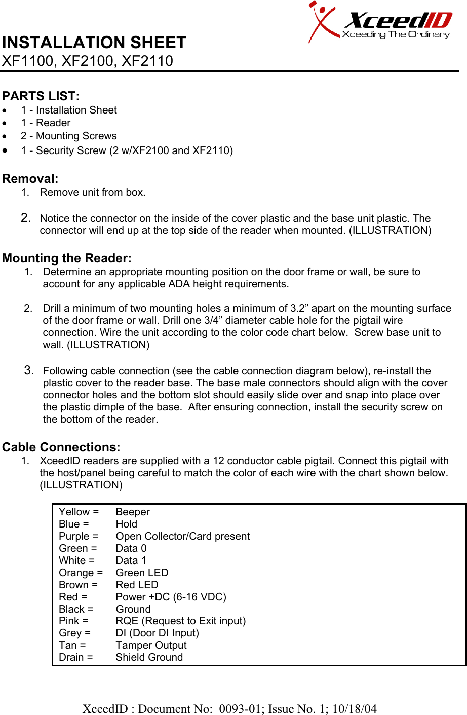   XceedID : Document No:  0093-01; Issue No. 1; 10/18/04   INSTALLATION SHEET                     XF1100, XF2100, XF2110     PARTS LIST:      •  1 - Installation Sheet •  1 - Reader •  2 - Mounting Screws • 1 - Security Screw (2 w/XF2100 and XF2110)  Removal:  1.  Remove unit from box.  2.  Notice the connector on the inside of the cover plastic and the base unit plastic. The connector will end up at the top side of the reader when mounted. (ILLUSTRATION)  Mounting the Reader: 1.  Determine an appropriate mounting position on the door frame or wall, be sure to account for any applicable ADA height requirements.  2.  Drill a minimum of two mounting holes a minimum of 3.2” apart on the mounting surface of the door frame or wall. Drill one 3/4” diameter cable hole for the pigtail wire connection. Wire the unit according to the color code chart below.  Screw base unit to wall. (ILLUSTRATION)  3.  Following cable connection (see the cable connection diagram below), re-install the plastic cover to the reader base. The base male connectors should align with the cover connector holes and the bottom slot should easily slide over and snap into place over the plastic dimple of the base.  After ensuring connection, install the security screw on the bottom of the reader.  Cable Connections: 1.  XceedID readers are supplied with a 12 conductor cable pigtail. Connect this pigtail with the host/panel being careful to match the color of each wire with the chart shown below. (ILLUSTRATION)              Yellow =   Beeper Blue =   Hold Purple =   Open Collector/Card present  Green =   Data 0 White =   Data 1 Orange =   Green LED Brown =   Red LED Red =   Power +DC (6-16 VDC) Black =   Ground Pink =   RQE (Request to Exit input) Grey =   DI (Door DI Input) Tan =   Tamper Output Drain =   Shield Ground  
