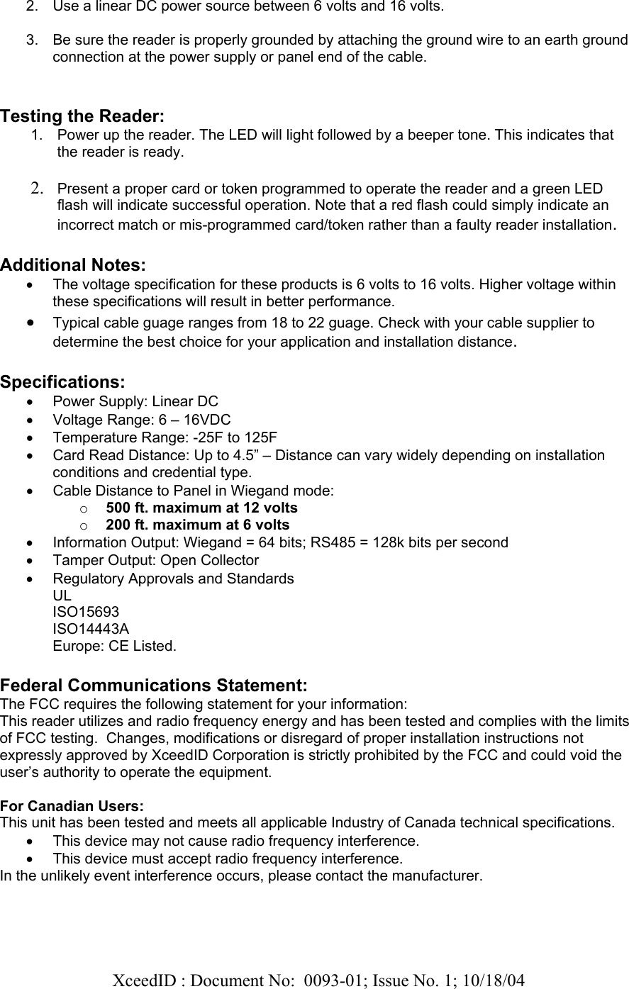   XceedID : Document No:  0093-01; Issue No. 1; 10/18/04    2.  Use a linear DC power source between 6 volts and 16 volts.  3.  Be sure the reader is properly grounded by attaching the ground wire to an earth ground connection at the power supply or panel end of the cable.   Testing the Reader: 1.  Power up the reader. The LED will light followed by a beeper tone. This indicates that the reader is ready.  2. Present a proper card or token programmed to operate the reader and a green LED flash will indicate successful operation. Note that a red flash could simply indicate an incorrect match or mis-programmed card/token rather than a faulty reader installation.  Additional Notes: •  The voltage specification for these products is 6 volts to 16 volts. Higher voltage within these specifications will result in better performance. • Typical cable guage ranges from 18 to 22 guage. Check with your cable supplier to determine the best choice for your application and installation distance.   Specifications: •  Power Supply: Linear DC  •  Voltage Range: 6 – 16VDC •  Temperature Range: -25F to 125F •  Card Read Distance: Up to 4.5” – Distance can vary widely depending on installation conditions and credential type. •  Cable Distance to Panel in Wiegand mode:  o 500 ft. maximum at 12 volts o 200 ft. maximum at 6 volts •  Information Output: Wiegand = 64 bits; RS485 = 128k bits per second •  Tamper Output: Open Collector •  Regulatory Approvals and Standards UL ISO15693 ISO14443A Europe: CE Listed.  Federal Communications Statement: The FCC requires the following statement for your information: This reader utilizes and radio frequency energy and has been tested and complies with the limits of FCC testing.  Changes, modifications or disregard of proper installation instructions not expressly approved by XceedID Corporation is strictly prohibited by the FCC and could void the user’s authority to operate the equipment.   For Canadian Users: This unit has been tested and meets all applicable Industry of Canada technical specifications. •  This device may not cause radio frequency interference. •  This device must accept radio frequency interference. In the unlikely event interference occurs, please contact the manufacturer.   