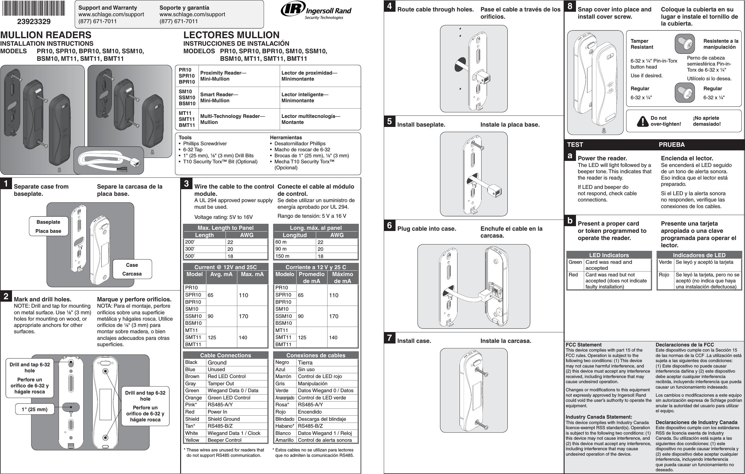 Support and Warranty  Soporte y garantíawww.schlage.com/support www.schlage.com/support(877) 671-7011  (877) 671-701123923329FCC StatementThis device complies with part 15 of the FCC rules. Operation is subject to the following two conditions: (1) This device may not cause harmful interference, and (2) this device must accept any interference received, including interference that may cause undesired operation.Changes or modiﬁ cations to this equipment not expressly approved by Ingersoll Rand could void the user’s authority to operate the equipment.Industry Canada Statement:This device complies with Industry Canada licence-exempt RSS standard(s). Operation is subject to the following two conditions: (1) this device may not cause interference, and (2) this device must accept any interference, including interference that may cause undesired operation of the device.Declaraciones de la FCCEste dispositivo cumple con la Sección 15 de las normas de la CCF .La utilización está sujeta a las siguientes dos condiciones: (1) Este dispositivo no puede causar interferencia dañina y (2) este dispositivo debe aceptar cualquier interferencia recibida, incluyendo interferencia que pueda causar un funcionamiento indeseado.Los cambios o modiﬁ caciones a este equipo sin autorización expresa de Schlage podrían anular la autoridad del usuario para utilizar el equipo.Declaraciones de Industry CanadaEste dispositivo cumple con los estándares RSS de licencia exenta de Industry Canada. Su utilización está sujeta a las siguientes dos condiciones: (1) este dispositivo no puede causar interferencia y (2) este dispositivo debe aceptar cualquier interferencia, incluyendo interferencia que pueda causar un funcionamiento no deseado.1  Separate case from baseplate.Separe la carcasa de la placa base.2  Mark and drill holes.NOTE: Drill and tap for mounting on metal surface. Use ¹⁄₈&quot; (3 mm) holes for mounting on wood, or appropriate anchors for other surfaces.Marque y perfore oriﬁ cios.NOTA: Para el montaje, perfore oriﬁ cios sobre una superﬁ cie metálica y hágales rosca. Utilice oriﬁ cios de ¹⁄₈&quot; (3 mm) para montar sobre madera, o bien anclajes adecuados para otras superﬁ cies.BaseplatePlaca baseCaseCarcasaDrill and tap 6-32 holePerfore un oriﬁ co de 6-32 y hágale rosca Drill and tap 6-32 holePerfore un oriﬁ co de 6-32 y hágale rosca1&quot; (25 mm)4  Route cable through holes. Pase el cable a través de los oriﬁ cios.5  Install baseplate.  Instale la placa base.6  Plug cable into case. Enchufe el cable en la carcasa.7  Install case. Instale la carcasa.8  Snap cover into place and install cover screw.Coloque la cubierta en su lugar e instale el tornillo de la cubierta.TEST PRUEBAa  Power the reader. The LED will light followed by a beeper tone. This indicates that the reader is ready.If LED and beeper do not respond, check cable connections.Encienda el lector. Se encenderá el LED seguido de un tono de alerta sonora. Eso indica que el lector está preparado.Si el LED y la alerta sonora no responden, veriﬁ que las conexiones de los cables.b  Present a proper card or token programmed to operate the reader.Presente una tarjeta apropiada o una clave programada para operar el lector.LED Indicators Indicadores de LEDGreenCard was read and acceptedVerde Se leyó y aceptó la tarjetaRed Card was read but not accepted (does not indicate faulty installation)Rojo Se leyó la tarjeta, pero no se aceptó (no indica que haya una instalación defectuosa)Tamper ResistantResistente a la manipulación6-32 x ¹⁄₄&quot; Pin-in-Torx button head Use if desired.Perno de cabeza semiesférica Pin-in-Torx de 6-32 x ¹⁄₄&quot;Utilícelo si lo desea.Regular6-32 x ¹⁄₄&quot;Regular6-32 x ¹⁄₄&quot;Do not over-tighten!¡No apriete demasiado!3  Wire the cable to the control module.A UL 294 approved power supply must be used.Voltage rating: 5V to 16VConecte el cable al módulo de control.Se debe utilizar un suministro de energía aprobado por UL 294.Rango de tensión: 5 V a 16 VMax. Length to Panel Long. máx. al panelLength AWG Longitud AWG200&apos; 22 60 m 22300&apos; 20 90 m 20500&apos; 18 150 m 18Current @ 12V and 25C Corriente a 12 V y 25 CModel Avg. mA Max. mA Modelo Promedio de mAMáximo de mAPR1065 110 PR1065 110 SPR10 SPR10BPR10 BPR10SM1090 170SM1090 170SSM10 SSM10BSM10 BSM10MT11125 140MT11125 140SMT11 SMT11BMT11 BMT11Cable Connections Conexiones de cablesBlack Ground Negro TierraBlue Unused Azul Sin usoBrown Red LED Control Marrón Control de LED rojoGray Tamper Out Gris ManipulaciónGreen  Wiegand Data 0 / Data Verde Datos Wiegand 0 / DatosOrange Green LED ControlAnaranjadoControl de LED verdePink* RS485-A/Y Rosa* RS485-A/YRed Power In Rojo EncendidoShield Shield Ground Blindado Descarga del blindajeTan* RS485-B/Z Habano* RS485-B/ZWhite  Wiegand Data 1 / Clock Blanco Datos Wiegand 1 / RelojYellow  Beeper Control Amarillo Control de alerta sonora* These wires are unused for readers that do not support RS485 communication.* Estos cables no se utilizan para lectores que no admiten la comunicación RS485.Tools• Phillips Screwdriver• 6-32 Tap•  1&quot; (25 mm), ¹⁄₈&quot; (3 mm) Drill Bits•  T10 Security Torx™ Bit (Optional)Herramientas• Desatornillador Phillips•  Macho de roscar de 6-32•  Brocas de 1&quot; (25 mm), ¹⁄₈&quot; (3 mm)•  Mecha T10 Security Torx™ (Opcional)MULLION READERSINSTALLATION INSTRUCTIONSMODELS  PR10, SPR10, BPR10, SM10, SSM10,  BSM10, MT11, SMT11, BMT11LECTORES MULLIONINSTRUCCIONES DE INSTALACIÓNMODELOS  PR10, SPR10, BPR10, SM10, SSM10,  BSM10, MT11, SMT11, BMT11PR10SPR10BPR10Proximity Reader—Mini-MullionLector de proximidad— MinimontanteSM10SSM10BSM10Smart Reader—Mini-MullionLector inteligente— MinimontanteMT11SMT11BMT11Multi-Technology Reader— MullionLector multitecnología— Montante