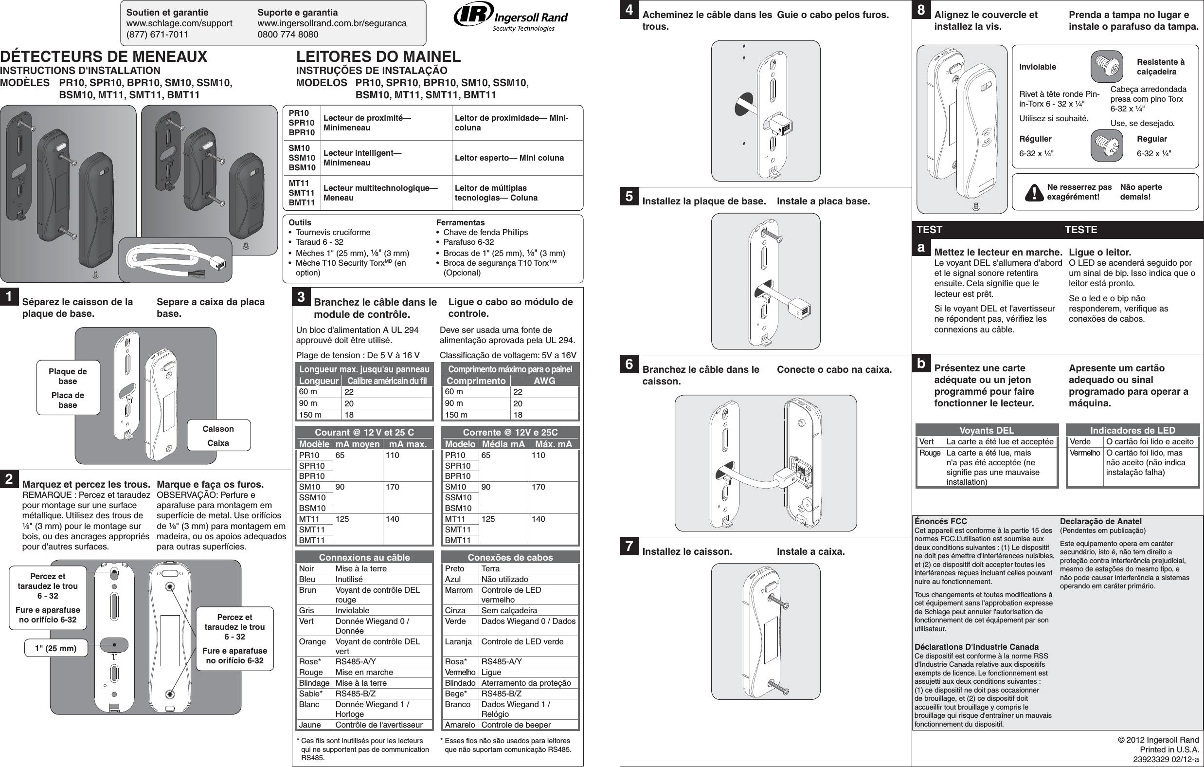 Soutien et garantie  Suporte e garantiawww.schlage.com/support www.ingersollrand.com.br/seguranca(877) 671-7011  0800 774 8080© 2012 Ingersoll RandPrinted in U.S.A.23923329 02/12-aÉnoncés FCCCet appareil est conforme à la partie 15 des normes FCC.L’utilisation est soumise aux deux conditions suivantes : (1) Le dispositif ne doit pas émettre d&apos;interférences nuisibles, et (2) ce dispositif doit accepter toutes les interférences reçues incluant celles pouvant nuire au fonctionnement.Tous changements et toutes modiﬁ cations à cet équipement sans l&apos;approbation expresse de Schlage peut annuler l&apos;autorisation de fonctionnement de cet équipement par son utilisateur.Déclarations D&apos;industrie CanadaCe dispositif est conforme à la norme RSS d&apos;Industrie Canada relative aux dispositifs exempts de licence. Le fonctionnement est assujetti aux deux conditions suivantes : (1) ce dispositif ne doit pas occasionner de brouillage, et (2) ce dispositif doit accueillir tout brouillage y compris le brouillage qui risque d&apos;entraîner un mauvais fonctionnement du dispositif.Declaração de Anatel(Pendentes em publicação)Este equipamento opera em caráter secundário, isto é, não tem direito a proteção contra interferência prejudicial, mesmo de estações do mesmo tipo, e não pode causar interferência a sistemas operando em caráter primário.1  Séparez le caisson de la plaque de base.Separe a caixa da placa base.2  Marquez et percez les trous.REMARQUE : Percez et taraudez pour montage sur une surface métallique. Utilisez des trous de ¹⁄₈&quot; (3 mm) pour le montage sur bois, ou des ancrages appropriés pour d&apos;autres surfaces.Marque e faça os furos.OBSERVAÇÃO: Perfure e aparafuse para montagem em superfície de metal. Use orifícios de ¹⁄₈&quot; (3 mm) para montagem em madeira, ou os apoios adequados para outras superfícies.Plaque de basePlaca de baseCaissonCaixaPercez et taraudez le trou 6 - 32Fure e aparafuse no orifício 6-32 Percez et taraudez le trou 6 - 32Fure e aparafuse no orifício 6-321&quot; (25 mm)4  Acheminez le câble dans les trous.Guie o cabo pelos furos.5  Installez la plaque de base. Instale a placa base.6  Branchez le câble dans le caisson.Conecte o cabo na caixa.7  Installez le caisson. Instale a caixa.8  Alignez le couvercle et installez la vis.Prenda a tampa no lugar e instale o parafuso da tampa.TEST TESTEa  Mettez le lecteur en marche. Le voyant DEL s&apos;allumera d&apos;abord et le signal sonore retentira ensuite. Cela signiﬁ e que le lecteur est prêt.Si le voyant DEL et l&apos;avertisseur ne répondent pas, vériﬁ ez les connexions au câble.Ligue o leitor. O LED se acenderá seguido por um sinal de bip. Isso indica que o leitor está pronto.Se o led e o bip não responderem, veriﬁ que as conexões de cabos.b  Présentez une carte adéquate ou un jeton programmé pour faire fonctionner le lecteur.Apresente um cartão adequado ou sinal programado para operar a máquina.Voyants DEL Indicadores de LEDVert La carte a été lue et acceptée Verde O cartão foi lido e aceitoRouge La carte a été lue, mais n&apos;a pas été acceptée (ne signiﬁ e pas une mauvaise installation)Vermelho O cartão foi lido, mas não aceito (não indica instalação falha)Inviolable Resistente à calçadeiraRivet à tête ronde Pin-in-Torx 6 - 32 x ¹⁄₄&quot;Utilisez si souhaité.Cabeça arredondada presa com pino Torx 6-32 x ¹⁄₄&quot; Use, se desejado.Régulier6-32 x ¹⁄₄&quot;Regular6-32 x ¹⁄₄&quot;Ne resserrez pas exagérément!Não aperte demais!3  Branchez le câble dans le module de contrôle.Ligue o cabo ao módulo de controle.Un bloc d&apos;alimentation A UL 294 approuvé doit être utilisé.Plage de tension : De 5 V à 16 VDeve ser usada uma fonte de alimentação aprovada pela UL 294.Classiﬁ cação de voltagem: 5V a 16VLongueur max. jusqu&apos;au panneau Comprimento máximo para o painelLongueurCalibre américain du ﬁ lComprimento AWG60 m 22 60 m 2290 m 20 90 m 20150 m 18 150 m 18Courant @ 12 V et 25 C Corrente @ 12V e 25CModèlemA moyenmA max. Modelo Média mA Máx. mAPR10 65 110 PR10 65 110 SPR10 SPR10BPR10 BPR10SM10 90 170 SM10 90 170SSM10 SSM10BSM10 BSM10MT11 125 140 MT11 125 140SMT11 SMT11BMT11 BMT11Connexions au câble Conexões de cabosNoir Mise à la terre Preto TerraBleu Inutilisé Azul Não utilizadoBrun Voyant de contrôle DEL rougeMarrom Controle de LED vermelhoGris Inviolable Cinza Sem calçadeiraVert Donnée Wiegand 0 / DonnéeVerde Dados Wiegand 0 / DadosOrange Voyant de contrôle DEL vertLaranja Controle de LED verdeRose* RS485-A/Y Rosa* RS485-A/YRouge Mise en marche Vermelho LigueBlindage Mise à la terre Blindado Aterramento da proteçãoSable* RS485-B/Z Bege* RS485-B/ZBlanc Donnée Wiegand 1 / HorlogeBranco Dados Wiegand 1 / RelógioJaune Contrôle de l&apos;avertisseur Amarelo Controle de beeper* Ces ﬁ ls sont inutilisés pour les lecteurs qui ne supportent pas de communication RS485.* Esses ﬁ os não são usados para leitores que não suportam comunicação RS485.PR10SPR10BPR10Lecteur de proximité— MinimeneauLeitor de proximidade— Mini-colunaSM10SSM10BSM10Lecteur intelligent— Minimeneau Leitor esperto— Mini colunaMT11SMT11BMT11Lecteur multitechnologique— MeneauLeitor de múltiplas tecnologias— ColunaDÉTECTEURS DE MENEAUXINSTRUCTIONS D&apos;INSTALLATIONMODÈLES  PR10, SPR10, BPR10, SM10, SSM10,  BSM10, MT11, SMT11, BMT11LEITORES DO MAINELINSTRUÇÕES DE INSTALAÇÃOMODELOS  PR10, SPR10, BPR10, SM10, SSM10,  BSM10, MT11, SMT11, BMT11Outils• Tournevis cruciforme•  Taraud 6 - 32•  Mèches 1&quot; (25 mm), ¹⁄₈&quot; (3 mm)•  Mèche T10 Security TorxMD (en option)Ferramentas•  Chave de fenda Phillips• Parafuso 6-32•  Brocas de 1&quot; (25 mm), ¹⁄₈&quot; (3 mm)•  Broca de segurança T10 Torx™ (Opcional)