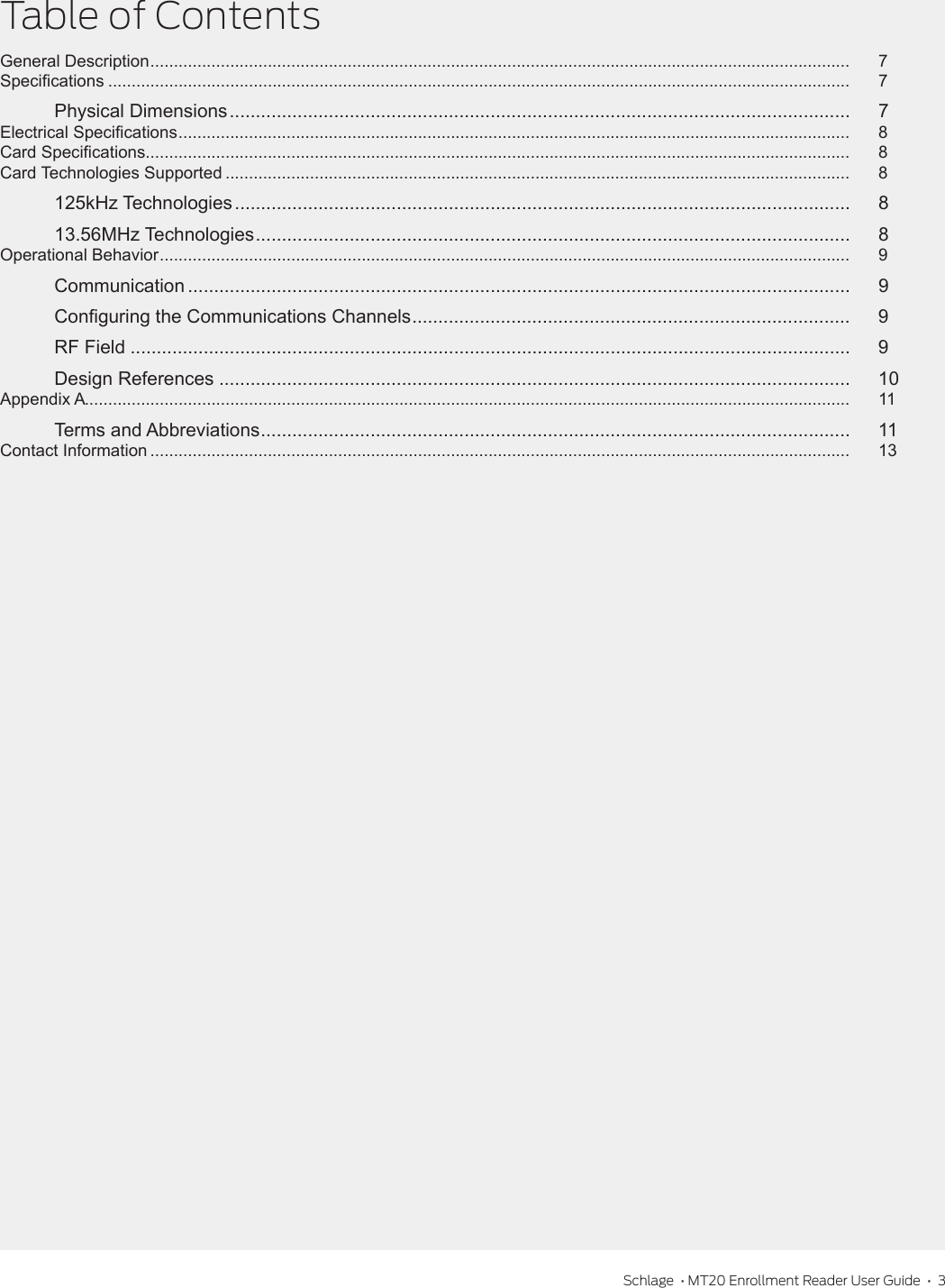 Schlage  • MT20 Enrollment Reader User Guide  •  3Table of ContentsGeneral Description .....................................................................................................................................................  7Specications ..............................................................................................................................................................  7Physical Dimensions .......................................................................................................................  7Electrical Specications ...............................................................................................................................................  8Card Specications......................................................................................................................................................  8Card Technologies Supported .....................................................................................................................................  8125kHz Technologies ...................................................................................................................... 813.56MHz Technologies .................................................................................................................. 8Operational Behavior ...................................................................................................................................................  9Communication ............................................................................................................................... 9Conguring the Communications Channels .................................................................................... 9RF Field .......................................................................................................................................... 9Design References ......................................................................................................................... 10Appendix A...................................................................................................................................................................  11Terms and Abbreviations ................................................................................................................. 11Contact Information .....................................................................................................................................................  13