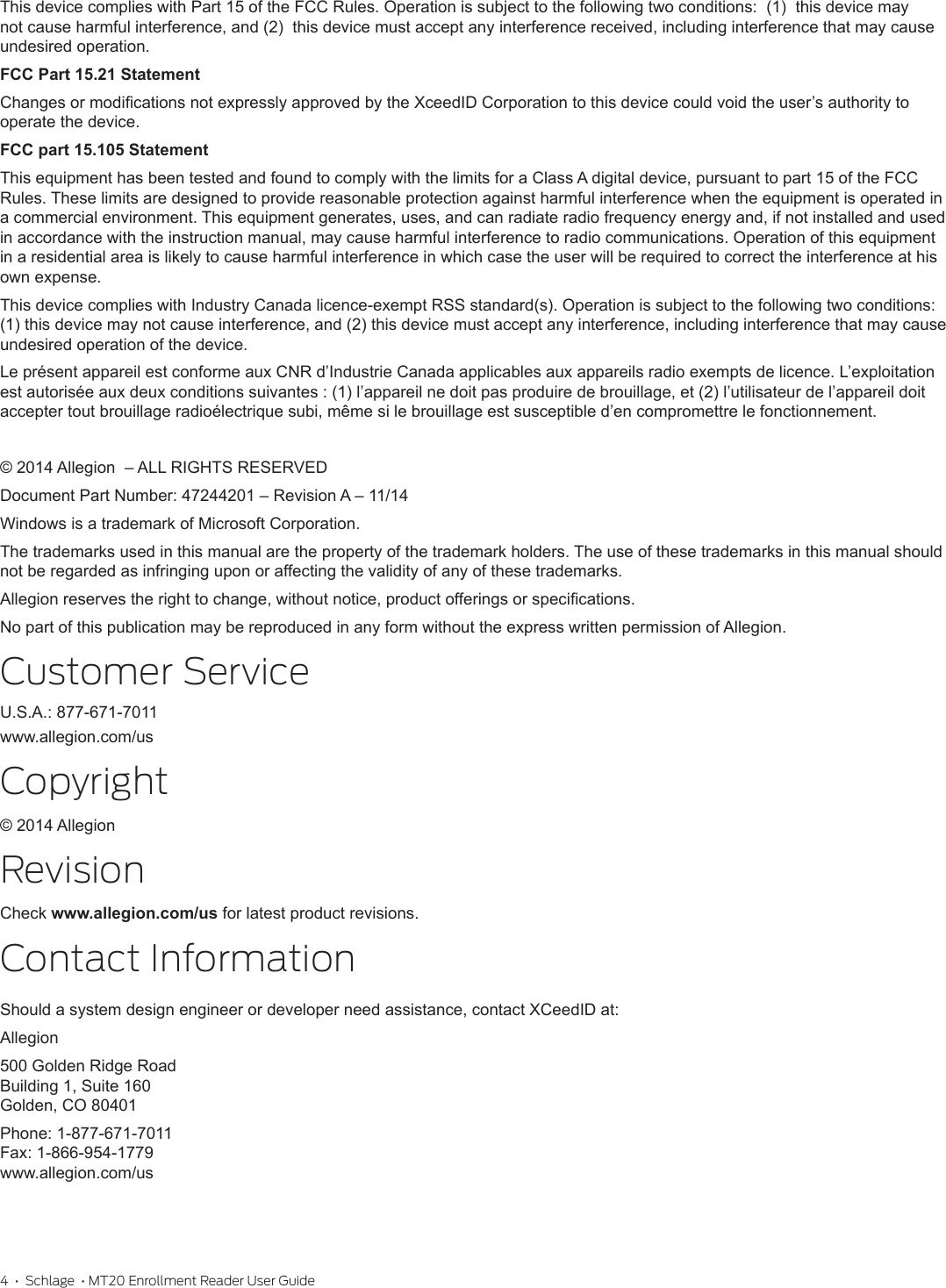 4  •  Schlage  • MT20 Enrollment Reader User Guide This device complies with Part 15 of the FCC Rules. Operation is subject to the following two conditions:  (1)  this device may not cause harmful interference, and (2)  this device must accept any interference received, including interference that may cause undesired operation.FCC Part 15.21 StatementChanges or modications not expressly approved by the XceedID Corporation to this device could void the user’s authority to operate the device.FCC part 15.105 StatementThis equipment has been tested and found to comply with the limits for a Class A digital device, pursuant to part 15 of the FCC Rules. These limits are designed to provide reasonable protection against harmful interference when the equipment is operated in a commercial environment. This equipment generates, uses, and can radiate radio frequency energy and, if not installed and used in accordance with the instruction manual, may cause harmful interference to radio communications. Operation of this equipment in a residential area is likely to cause harmful interference in which case the user will be required to correct the interference at his own expense.This device complies with Industry Canada licence-exempt RSS standard(s). Operation is subject to the following two conditions: (1) this device may not cause interference, and (2) this device must accept any interference, including interference that may cause undesired operation of the device.Le présent appareil est conforme aux CNR d’Industrie Canada applicables aux appareils radio exempts de licence. L’exploitation est autorisée aux deux conditions suivantes : (1) l’appareil ne doit pas produire de brouillage, et (2) l’utilisateur de l’appareil doit accepter tout brouillage radioélectrique subi, même si le brouillage est susceptible d’en compromettre le fonctionnement.© 2014 Allegion  – ALL RIGHTS RESERVEDDocument Part Number: 47244201 – Revision A – 11/14Windows is a trademark of Microsoft Corporation.The trademarks used in this manual are the property of the trademark holders. The use of these trademarks in this manual should not be regarded as infringing upon or affecting the validity of any of these trademarks.Allegion reserves the right to change, without notice, product offerings or specications.No part of this publication may be reproduced in any form without the express written permission of Allegion.Customer ServiceU.S.A.: 877-671-7011www.allegion.com/usCopyright© 2014 Allegion RevisionCheck www.allegion.com/us for latest product revisions.Contact InformationShould a system design engineer or developer need assistance, contact XCeedID at:Allegion500 Golden Ridge Road Building 1, Suite 160 Golden, CO 80401Phone: 1-877-671-7011Fax: 1-866-954-1779www.allegion.com/us