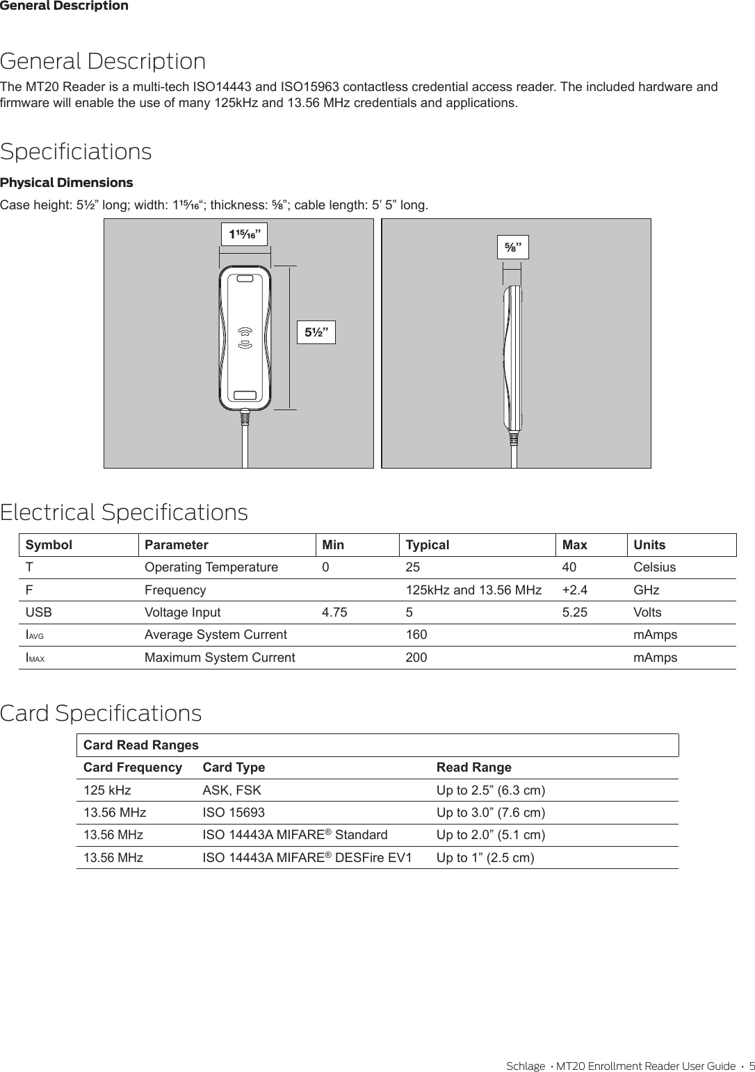 General DescriptionSchlage  • MT20 Enrollment Reader User Guide  •  5General DescriptionThe MT20 Reader is a multi-tech ISO14443 and ISO15963 contactless credential access reader. The included hardware and rmware will enable the use of many 125kHz and 13.56 MHz credentials and applications.SpeciﬁciationsPhysical DimensionsCase height: 5Z\x” long; width: 1ZB\zn“; thickness: B\,”; cable length: 5’ 5” long.  Electrical SpeciﬁcationsSymbol Parameter Min Typical Max UnitsTOperating Temperature 0 25 40 CelsiusF Frequency 125kHz and 13.56 MHz +2.4 GHzUSB Voltage Input 4.75 5 5.25 VoltsIAVG Average System Current 160 mAmpsIMAX Maximum System Current 200 mAmpsCard SpeciﬁcationsCard Read RangesCard Frequency Card Type Read Range125 kHz ASK, FSK Up to 2.5” (6.3 cm)13.56 MHz ISO 15693 Up to 3.0” (7.6 cm)13.56 MHzISO 14443A MIFARE® Standard Up to 2.0” (5.1 cm)13.56 MHzISO 14443A MIFARE® DESFire EV1 Up to 1” (2.5 cm)5Z\x”B\,”1ZB\zn”