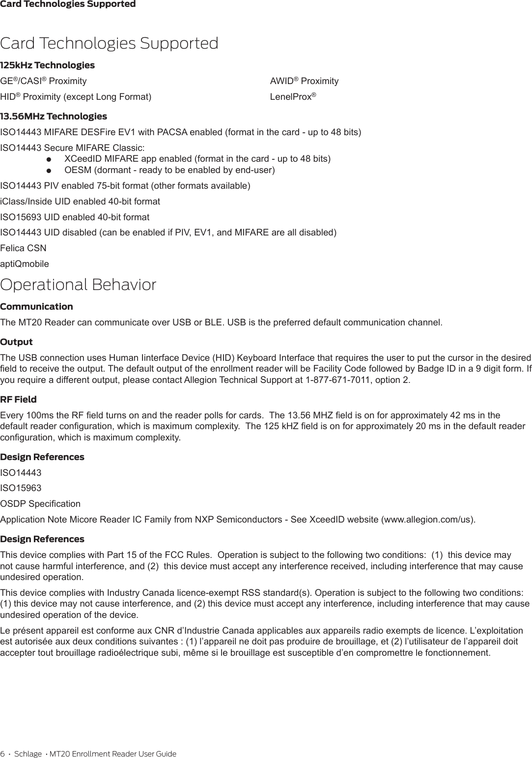 6  •  Schlage  • MT20 Enrollment Reader User GuideCard Technologies SupportedCard Technologies Supported125kHz TechnologiesGE®/CASI® ProximityHID® Proximity (except Long Format)AWID® ProximityLenelProx®13.56MHz TechnologiesISO14443 MIFARE DESFire EV1 with PACSA enabled (format in the card - up to 48 bits)ISO14443 Secure MIFARE Classic: XCeedID MIFARE app enabled (format in the card - up to 48 bits) OESM (dormant - ready to be enabled by end-user)ISO14443 PIV enabled 75-bit format (other formats available)iClass/Inside UID enabled 40-bit formatISO15693 UID enabled 40-bit formatISO14443 UID disabled (can be enabled if PIV, EV1, and MIFARE are all disabled)Felica CSNaptiQmobileOperational BehaviorCommunicationThe MT20 Reader can communicate over USB or BLE. USB is the preferred default communication channel.OutputThe USB connection uses Human Iinterface Device (HID) Keyboard Interface that requires the user to put the cursor in the desired eld to receive the output. The default output of the enrollment reader will be Facility Code followed by Badge ID in a 9 digit form. If you require a different output, please contact Allegion Technical Support at 1-877-671-7011, option 2.RF FieldEvery 100ms the RF eld turns on and the reader polls for cards.  The 13.56 MHZ eld is on for approximately 42 ms in the default reader conguration, which is maximum complexity.  The 125 kHZ eld is on for approximately 20 ms in the default reader conguration, which is maximum complexity.Design ReferencesISO14443ISO15963OSDP SpecicationApplication Note Micore Reader IC Family from NXP Semiconductors - See XceedID website (www.allegion.com/us).Design ReferencesThis device complies with Part 15 of the FCC Rules.  Operation is subject to the following two conditions:  (1)  this device may not cause harmful interference, and (2)  this device must accept any interference received, including interference that may cause undesired operation.This device complies with Industry Canada licence-exempt RSS standard(s). Operation is subject to the following two conditions: (1) this device may not cause interference, and (2) this device must accept any interference, including interference that may cause undesired operation of the device.Le présent appareil est conforme aux CNR d’Industrie Canada applicables aux appareils radio exempts de licence. L’exploitation est autorisée aux deux conditions suivantes : (1) l’appareil ne doit pas produire de brouillage, et (2) l’utilisateur de l’appareil doit accepter tout brouillage radioélectrique subi, même si le brouillage est susceptible d’en compromettre le fonctionnement.