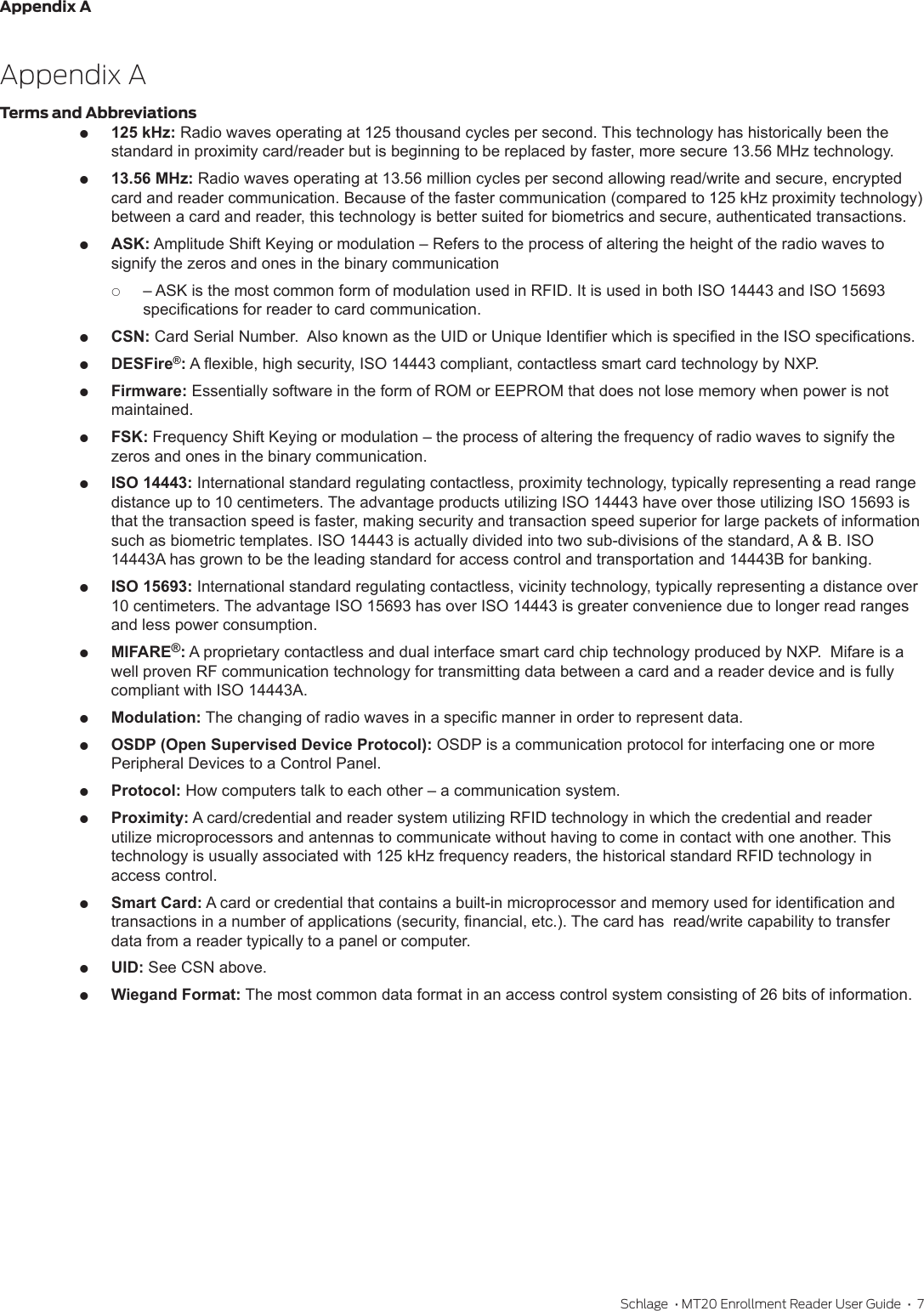 Appendix ASchlage  • MT20 Enrollment Reader User Guide  •  7Appendix ATerms and Abbreviations 125 kHz: Radio waves operating at 125 thousand cycles per second. This technology has historically been the standard in proximity card/reader but is beginning to be replaced by faster, more secure 13.56 MHz technology. 13.56 MHz: Radio waves operating at 13.56 million cycles per second allowing read/write and secure, encrypted card and reader communication. Because of the faster communication (compared to 125 kHz proximity technology) between a card and reader, this technology is better suited for biometrics and secure, authenticated transactions. ASK: Amplitude Shift Keying or modulation – Refers to the process of altering the height of the radio waves to signify the zeros and ones in the binary communication  – ASK is the most common form of modulation used in RFID. It is used in both ISO 14443 and ISO 15693 specications for reader to card communication. CSN: Card Serial Number.  Also known as the UID or Unique Identier which is specied in the ISO specications. DESFire®: A exible, high security, ISO 14443 compliant, contactless smart card technology by NXP.  Firmware: Essentially software in the form of ROM or EEPROM that does not lose memory when power is not maintained. FSK: Frequency Shift Keying or modulation – the process of altering the frequency of radio waves to signify the zeros and ones in the binary communication. ISO 14443: International standard regulating contactless, proximity technology, typically representing a read range distance up to 10 centimeters. The advantage products utilizing ISO 14443 have over those utilizing ISO 15693 is that the transaction speed is faster, making security and transaction speed superior for large packets of information such as biometric templates. ISO 14443 is actually divided into two sub-divisions of the standard, A &amp; B. ISO 14443A has grown to be the leading standard for access control and transportation and 14443B for banking. ISO 15693: International standard regulating contactless, vicinity technology, typically representing a distance over 10 centimeters. The advantage ISO 15693 has over ISO 14443 is greater convenience due to longer read ranges and less power consumption. MIFARE®: A proprietary contactless and dual interface smart card chip technology produced by NXP.  Mifare is a well proven RF communication technology for transmitting data between a card and a reader device and is fully compliant with ISO 14443A. Modulation: The changing of radio waves in a specic manner in order to represent data. OSDP (Open Supervised Device Protocol): OSDP is a communication protocol for interfacing one or more Peripheral Devices to a Control Panel. Protocol: How computers talk to each other – a communication system. Proximity: A card/credential and reader system utilizing RFID technology in which the credential and reader utilize microprocessors and antennas to communicate without having to come in contact with one another. This technology is usually associated with 125 kHz frequency readers, the historical standard RFID technology in access control. Smart Card: A card or credential that contains a built-in microprocessor and memory used for identication and transactions in a number of applications (security, nancial, etc.). The card has  read/write capability to transfer data from a reader typically to a panel or computer. UID: See CSN above. Wiegand Format: The most common data format in an access control system consisting of 26 bits of information.