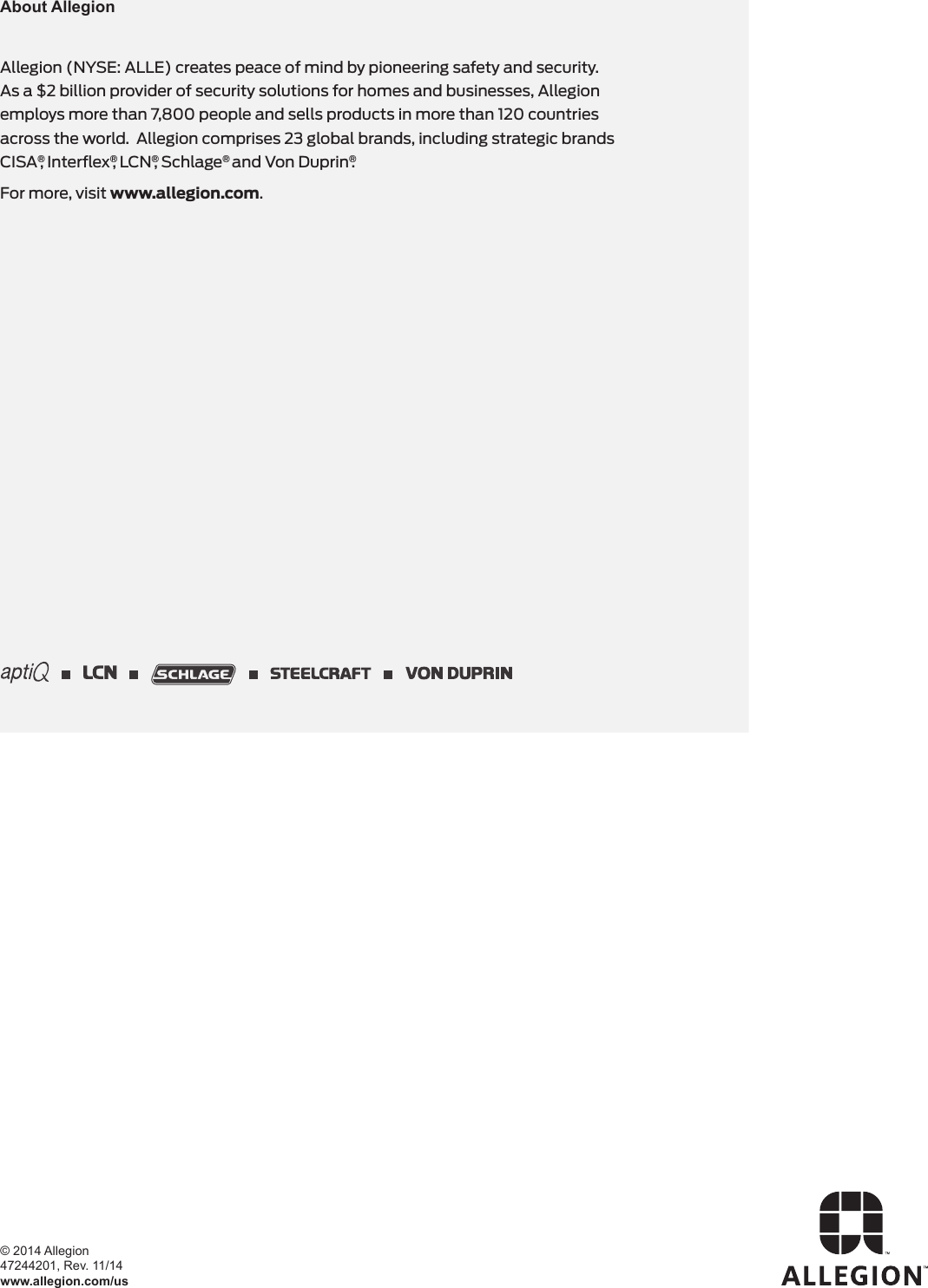 Allegion (NYSE: ALLE) creates peace of mind by pioneering safety and security.  As a $2 billion provider of security solutions for homes and businesses, Allegion employs more than 7,800 people and sells products in more than 120 countries across the world.  Allegion comprises 23 global brands, including strategic brands CISA®, Interﬂex®, LCN®, Schlage® and Von Duprin®.For more, visit www.allegion.com.About Allegion© 2014 Allegion 47244201, Rev. 11/14www.allegion.com/us