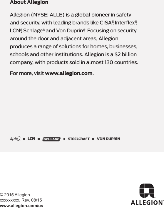 © 2015 Allegion xxxxxxxxx, Rev. 08/15www.allegion.com/usAllegion (NYSE: ALLE) is a global pioneer in safety and security, with leading brands like CISA®, Interﬂex®, LCN®, Schlage® and Von Duprin®.  Focusing on security around the door and adjacent areas, Allegion produces a range of solutions for homes, businesses, schools and other institutions. Allegion is a $2 billion company, with products sold in almost 130 countries. For more, visit www.allegion.com.About Allegion