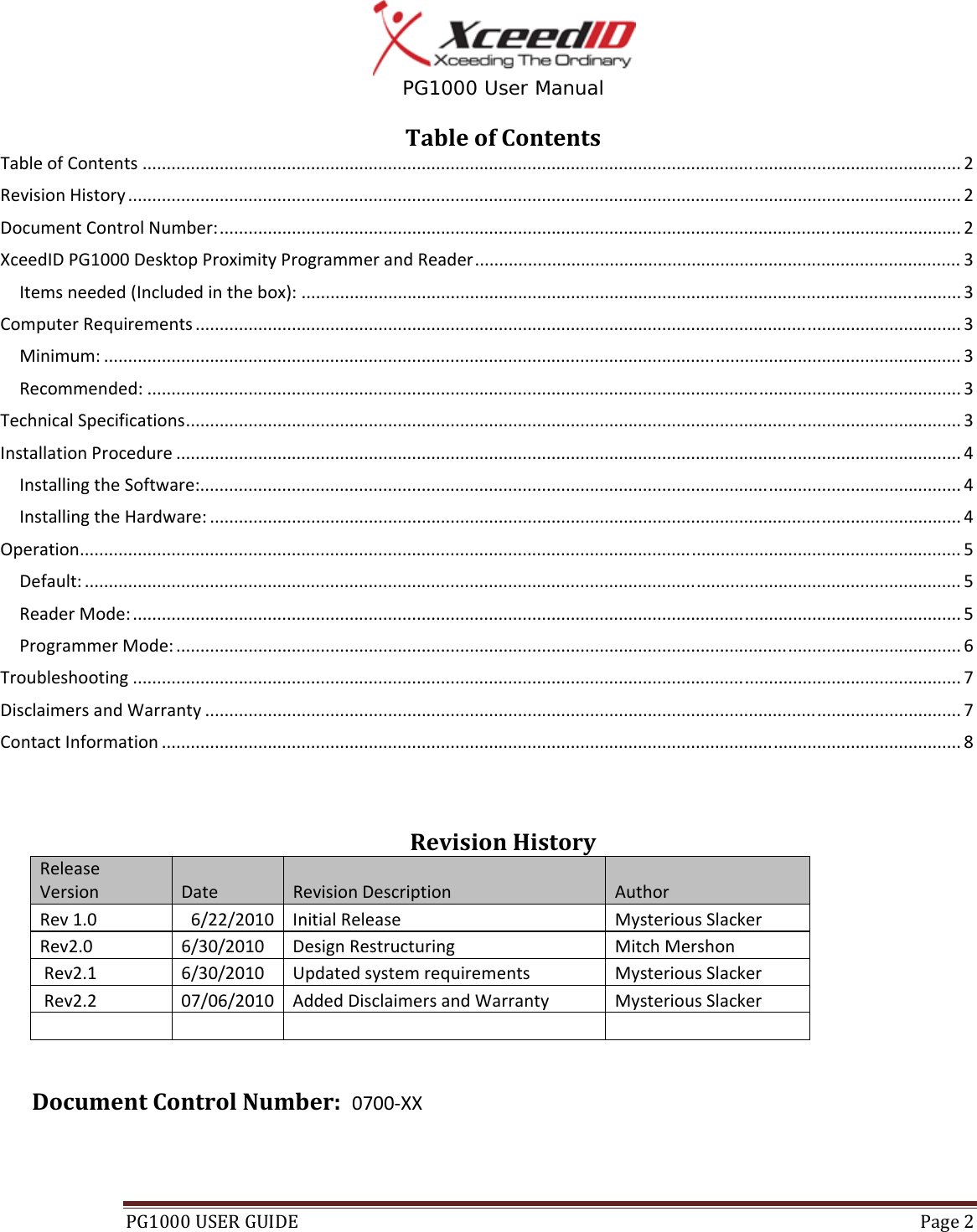  PG1000 User Manual PG1000USERGUIDE Page2TableofContentsTableofContents..........................................................................................................................................................................2RevisionHistory.............................................................................................................................................................................2DocumentControlNumber:..........................................................................................................................................................2XceedIDPG1000DesktopProximityProgrammerandReader.....................................................................................................3Itemsneeded(Includedinthebox):.........................................................................................................................................3ComputerRequirements...............................................................................................................................................................3Minimum:..................................................................................................................................................................................3Recommended:.........................................................................................................................................................................3TechnicalSpecifications.................................................................................................................................................................3InstallationProcedure...................................................................................................................................................................4InstallingtheSoftware:..............................................................................................................................................................4InstallingtheHardware:............................................................................................................................................................4Operation.......................................................................................................................................................................................5Default:......................................................................................................................................................................................5ReaderMode:............................................................................................................................................................................5ProgrammerMode:...................................................................................................................................................................6Troubleshooting............................................................................................................................................................................7DisclaimersandWarranty.............................................................................................................................................................7ContactInformation......................................................................................................................................................................8RevisionHistoryReleaseVersionDateRevisionDescriptionAuthorRev1.06/22/2010InitialReleaseMysteriousSlackerRev2.06/30/2010 DesignRestructuringMitchMershonRev2.16/30/2010UpdatedsystemrequirementsMysteriousSlackerRev2.207/06/2010AddedDisclaimersandWarranty MysteriousSlacker   DocumentControlNumber:0700‐XX