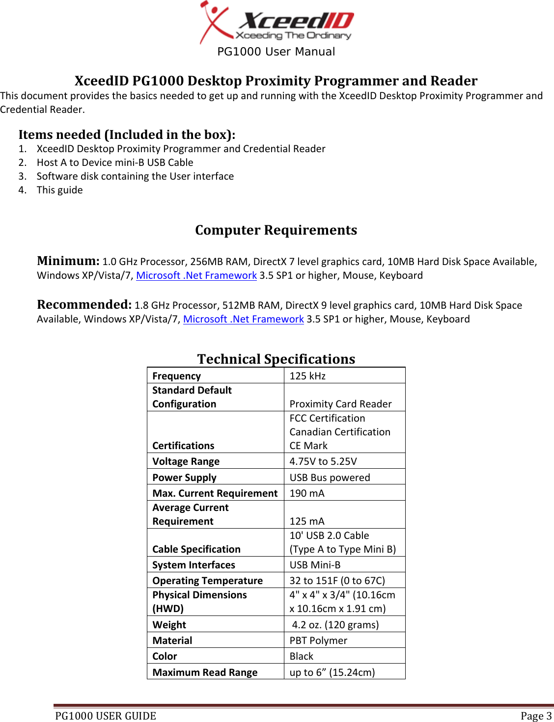  PG1000 User Manual PG1000USERGUIDE Page3XceedIDPG1000DesktopProximityProgrammerandReaderThisdocumentprovidesthebasicsneededtogetupandrunningwiththeXceedIDDesktopProximityProgrammerandCredentialReader.Itemsneeded(Includedinthebox):1. XceedIDDesktopProximityProgrammerandCredentialReader2. HostAtoDevicemini‐BUSBCable3. SoftwarediskcontainingtheUserinterface4. ThisguideComputerRequirementsMinimum:1.0GHzProcessor,256MBRAM,DirectX7levelgraphicscard,10MBHardDiskSpaceAvailable,WindowsXP/Vista/7,Microsoft.NetFramework3.5SP1orhigher,Mouse,KeyboardRecommended:1.8GHzProcessor,512MBRAM,DirectX9levelgraphicscard,10MBHardDiskSpaceAvailable,WindowsXP/Vista/7,Microsoft.NetFramework3.5SP1orhigher,Mouse,KeyboardTechnicalSpecificationsFrequency125kHzStandardDefaultConfigurationProximityCardReaderCertificationsFCCCertificationCanadianCertificationCEMarkVoltageRange 4.75Vto5.25VPowerSupply USBBuspoweredMax.CurrentRequirement190mAAverageCurrentRequirement 125mACableSpecification10&apos;USB2.0Cable(TypeAtoTypeMiniB)SystemInterfaces USBMini‐BOperatingTemperature 32to151F(0to67C)PhysicalDimensions(HWD)4&quot;x4&quot;x3/4&quot;(10.16cmx10.16cmx1.91cm)Weight4.2oz.(120grams)Material PBTPolymerColor BlackMaximumReadRangeupto6”(15.24cm)