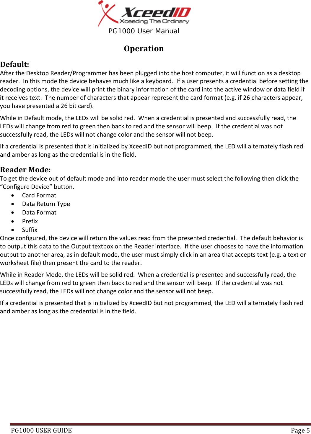  PG1000 User Manual PG1000USERGUIDE Page5OperationDefault:AftertheDesktopReader/Programmerhasbeenpluggedintothehostcomputer,itwillfunctionasadesktopreader.Inthismodethedevicebehavesmuchlikeakeyboard.Ifauserpresentsacredentialbeforesettingthedecodingoptions,thedevicewillprintthebinaryinformationofthecardintotheactivewindowordatafieldifitreceivestext.Thenumberofcharactersthatappearrepresentthecardformat(e.g.if26charactersappear,youhavepresenteda26bitcard).WhileinDefaultmode,theLEDswillbesolidred.Whenacredentialispresentedandsuccessfullyread,theLEDswillchangefromredtogreenthenbacktoredandthesensorwillbeep.Ifthecredentialwasnotsuccessfullyread,theLEDswillnotchangecolorandthesensorwillnotbeep.IfacredentialispresentedthatisinitializedbyXceedIDbutnotprogrammed,theLEDwillalternatelyflashredandamberaslongasthecredentialisinthefield.ReaderMode:Togetthedeviceoutofdefaultmodeandintoreadermodetheusermustselectthefollowingthenclickthe“ConfigureDevice”button. CardFormat DataReturnType DataFormat Prefix SuffixOnceconfigured,thedevicewillreturnthevaluesreadfromthepresentedcredential.ThedefaultbehavioristooutputthisdatatotheOutputtextboxontheReaderinterface.Iftheuserchoosestohavetheinformationoutputtoanotherarea,asindefaultmode,theusermustsimplyclickinanareathatacceptstext(e.g.atextorworksheetfile)thenpresentthecardtothereader.WhileinReaderMode,theLEDswillbesolidred.Whenacredentialispresentedandsuccessfullyread,theLEDswillchangefromredtogreenthenbacktoredandthesensorwillbeep.Ifthecredentialwasnotsuccessfullyread,theLEDswillnotchangecolorandthesensorwillnotbeep.IfacredentialispresentedthatisinitializedbyXceedIDbutnotprogrammed,theLEDwillalternatelyflashredandamberaslongasthecredentialisinthefield.