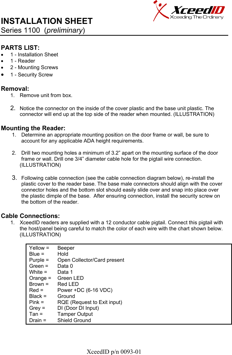   XceedID p/n 0093-01 INSTALLATION SHEET                     Series 1100  (preliminary)   PARTS LIST:      •  1 - Installation Sheet •  1 - Reader •  2 - Mounting Screws • 1 - Security Screw  Removal:  1.  Remove unit from box.  2.  Notice the connector on the inside of the cover plastic and the base unit plastic. The connector will end up at the top side of the reader when mounted. (ILLUSTRATION)  Mounting the Reader: 1.  Determine an appropriate mounting position on the door frame or wall, be sure to account for any applicable ADA height requirements.  2.  Drill two mounting holes a minimum of 3.2” apart on the mounting surface of the door frame or wall. Drill one 3/4” diameter cable hole for the pigtail wire connection. (ILLUSTRATION)  3.  Following cable connection (see the cable connection diagram below), re-install the plastic cover to the reader base. The base male connectors should align with the cover connector holes and the bottom slot should easily slide over and snap into place over the plastic dimple of the base.  After ensuring connection, install the security screw on the bottom of the reader.  Cable Connections: 1.  XceedID readers are supplied with a 12 conductor cable pigtail. Connect this pigtail with the host/panel being careful to match the color of each wire with the chart shown below. (ILLUSTRATION)              Yellow =   Beeper Blue =   Hold Purple =   Open Collector/Card present  Green =   Data 0 White =   Data 1 Orange =   Green LED Brown =   Red LED Red =   Power +DC (6-16 VDC) Black =   Ground Pink =   RQE (Request to Exit input) Grey =   DI (Door DI Input) Tan =   Tamper Output Drain =   Shield Ground   