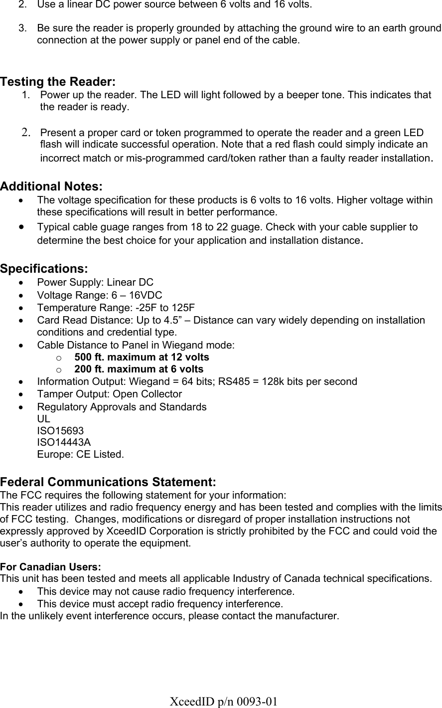   XceedID p/n 0093-01 2.  Use a linear DC power source between 6 volts and 16 volts.  3.  Be sure the reader is properly grounded by attaching the ground wire to an earth ground connection at the power supply or panel end of the cable.   Testing the Reader: 1.  Power up the reader. The LED will light followed by a beeper tone. This indicates that the reader is ready.  2. Present a proper card or token programmed to operate the reader and a green LED flash will indicate successful operation. Note that a red flash could simply indicate an incorrect match or mis-programmed card/token rather than a faulty reader installation.  Additional Notes: •  The voltage specification for these products is 6 volts to 16 volts. Higher voltage within these specifications will result in better performance. • Typical cable guage ranges from 18 to 22 guage. Check with your cable supplier to determine the best choice for your application and installation distance.   Specifications: •  Power Supply: Linear DC  •  Voltage Range: 6 – 16VDC •  Temperature Range: -25F to 125F •  Card Read Distance: Up to 4.5” – Distance can vary widely depending on installation conditions and credential type. •  Cable Distance to Panel in Wiegand mode:  o 500 ft. maximum at 12 volts o 200 ft. maximum at 6 volts •  Information Output: Wiegand = 64 bits; RS485 = 128k bits per second •  Tamper Output: Open Collector •  Regulatory Approvals and Standards UL ISO15693 ISO14443A Europe: CE Listed.  Federal Communications Statement: The FCC requires the following statement for your information: This reader utilizes and radio frequency energy and has been tested and complies with the limits of FCC testing.  Changes, modifications or disregard of proper installation instructions not expressly approved by XceedID Corporation is strictly prohibited by the FCC and could void the user’s authority to operate the equipment.   For Canadian Users: This unit has been tested and meets all applicable Industry of Canada technical specifications. •  This device may not cause radio frequency interference. •  This device must accept radio frequency interference. In the unlikely event interference occurs, please contact the manufacturer.    