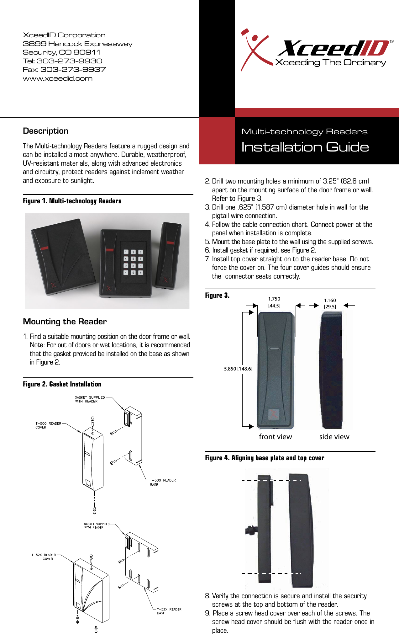 DescriptionThe Multi-technology Readers feature a rugged design and can be installed almost anywhere. Durable, weatherproof, UV-resistant materials, along with advanced electronics and circuitry, protect readers against inclement weather and exposure to sunlight. Mounting the Reader1. Find a suitable mounting position on the door frame or wall. Note: For out of doors or wet locations, it is recommended that the gasket provided be installed on the base as shown in Figure 2.      2. Drill two mounting holes a minimum of 3.25” (82.6 cm) apart on the mounting surface of the door frame or wall. Refer to Figure 3. 3. Drill one .625” (1.587 cm) diameter hole in wall for the pigtail wire connection.4. Follow the cable connection chart. Connect power at the panel when installation is complete.5. Mount the base plate to the wall using the supplied screws.6. Install gasket if required, see Figure 2.7. Install top cover straight on to the reader base. Do not force the cover on. The four cover guides should ensure the  connector seats correctly. 8. Verify the connection is secure and install the security screws at the top and bottom of the reader.9. Place a screw head cover over each of the screws. The screw head cover should be ﬂush with the reader once in place.5.850 [148.6]1.160[29.5]1.750[44.5]front view side viewXceedID Corporation3899 Hancock ExpresswaySecurity, CO 80911Tel: 303-273-9930Fax: 303-273-9937www.xceedid.comMulti-technology ReadersInstallation Guide Figure 1. Multi-technology Readers Figure 2. Gasket Installation Figure 3. Figure 4. Aligning base plate and top cover