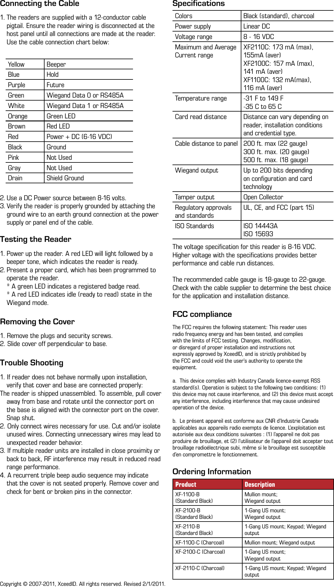 SpecificationsThe voltage speciﬁcation for this reader is 8-16 VDC. Higher voltage with the speciﬁcations provides better performance and cable run distances.The recommended cable gauge is 18-gauge to 22-gauge. Check with the cable supplier to determine the best choice for the application and installation distance.FCC complianceThe FCC requires the following statement: This reader usesradio frequency energy and has been tested, and complieswith the limits of FCC testing. Changes, modiﬁcation,or disregard of proper installation and instructions notexpressly approved by XceedID, and is strictly prohibited bythe FCC and could void the user’s authority to operate theequipment.a.  This device complies with Industry Canada licence-exempt RSS standard(s). Operation is subject to the following two conditions: (1) this device may not cause interference, and (2) this device must accept any interference, including interference that may cause undesired operation of the device. b.  Le présent appareil est conforme aux CNR d’Industrie Canada applicables aux appareils radio exempts de licence. L’exploitation est autorisée aux deux conditions suivantes : (1) l’appareil ne doit pas produire de brouillage, et (2) l’utilisateur de l’appareil doit accepter tout brouillage radioélectrique subi, même si le brouillage est susceptible d’en compromettre le fonctionnement.Colors Black (standard), charcoalPower supply Linear DCVoltage range 8 - 16 VDCMaximum and Average Current rangeXF2110C: 173 mA (max), 155mA (aver)XF2100C: 157 mA (max),  141 mA (aver)XF1100C: 132 mA(max),  116 mA (aver)Temperature range -31 F to 149 F-35 C to 65 CCard read distance Distance can vary depending on reader, installation conditions and credential type.Cable distance to panel 200 ft. max (22 gauge)300 ft. max. (20 gauge)500 ft. max. (18 gauge)Wiegand output Up to 200 bits depending on conﬁguration and card technologyTamper output Open CollectorRegulatory approvals and standardsUL, CE, and FCC (part 15)ISO Standards ISO 14443AISO 15693Ordering InformationProduct DescriptionXF-1100-B  (Standard Black)Mullion mount;  Wiegand outputXF-2100-B  (Standard Black)1-Gang US mount;  Wiegand outputXF-2110-B  (Standard Black)1-Gang US mount; Keypad; Wiegand outputXF-1100-C (Charcoal) Mullion mount; Wiegand outputXF-2100-C (Charcoal) 1-Gang US mount;  Wiegand outputXF-2110-C (Charcoal) 1-Gang US mount; Keypad; Wiegand outputTesting the Reader1. Power up the reader. A red LED will light followed by a beeper tone, which indicates the reader is ready.2. Present a proper card, which has been programmed to operate the reader.  * A green LED indicates a registered badge read. * A red LED indicates idle (ready to read) state in the Wiegand mode. Removing the Cover1. Remove the plugs and security screws.2. Slide cover off perpendicular to base.Trouble Shooting1. If reader does not behave normally upon installation, verify that cover and base are connected properly: The reader is shipped unassembled. To assemble, pull cover away from base and rotate until the connector port on the base is aligned with the connector port on the cover. Snap shut.2. Only connect wires necessary for use. Cut and/or isolate unused wires. Connecting unnecessary wires may lead to unexpected reader behavior. 3. If multiple reader units are installed in close proximity or back to back, RF interference may result in reduced read range performance. 4. A recurrent triple beep audio sequence may indicate that the cover is not seated properly. Remove cover and check for bent or broken pins in the connector.Copyright © 2007-2011, XceedID. All rights reserved. Revised 2/1/2011.Connecting the Cable1. The readers are supplied with a 12-conductor cable pigtail. Ensure the reader wiring is disconnected at the host panel until all connections are made at the reader. Use the cable connection chart below:2. Use a DC Power source between 8-16 volts.3. Verify the reader is properly grounded by attaching the ground wire to an earth ground connection at the power supply or panel end of the cable.Yellow BeeperBlue HoldPurple FutureGreen Wiegand Data 0 or RS485AWhite Wiegand Data 1 or RS485AOrange Green LEDBrown Red LEDRed Power + DC (6-16 VDC)Black GroundPink Not UsedGray Not UsedDrain Shield Ground