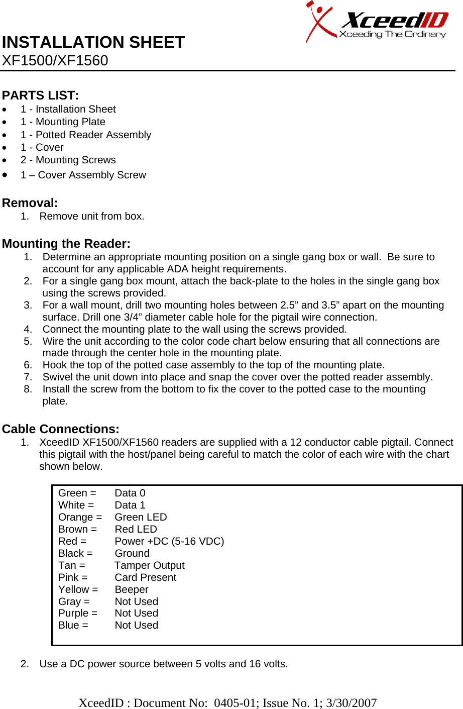   XceedID : Document No:  0405-01; Issue No. 1; 3/30/2007   INSTALLATION SHEET                     XF1500/XF1560    PARTS LIST:      •  1 - Installation Sheet •  1 - Mounting Plate •  1 - Potted Reader Assembly •  1 - Cover •  2 - Mounting Screws • 1 – Cover Assembly Screw   Removal:  1.  Remove unit from box.  Mounting the Reader: 1.  Determine an appropriate mounting position on a single gang box or wall.  Be sure to account for any applicable ADA height requirements. 2.  For a single gang box mount, attach the back-plate to the holes in the single gang box using the screws provided.  3.  For a wall mount, drill two mounting holes between 2.5” and 3.5” apart on the mounting surface. Drill one 3/4” diameter cable hole for the pigtail wire connection.  4.  Connect the mounting plate to the wall using the screws provided. 5.  Wire the unit according to the color code chart below ensuring that all connections are made through the center hole in the mounting plate.   6.  Hook the top of the potted case assembly to the top of the mounting plate. 7.  Swivel the unit down into place and snap the cover over the potted reader assembly. 8.  Install the screw from the bottom to fix the cover to the potted case to the mounting plate.  Cable Connections: 1.  XceedID XF1500/XF1560 readers are supplied with a 12 conductor cable pigtail. Connect this pigtail with the host/panel being careful to match the color of each wire with the chart shown below.             Green =   Data 0 White =   Data 1 Orange =   Green LED Brown =   Red LED Red =   Power +DC (5-16 VDC) Black =   Ground Tan =          Tamper Output Pink =   Card Present Yellow =   Beeper Gray =  Not Used    Purple =   Not Used Blue =   Not Used   2.  Use a DC power source between 5 volts and 16 volts. 