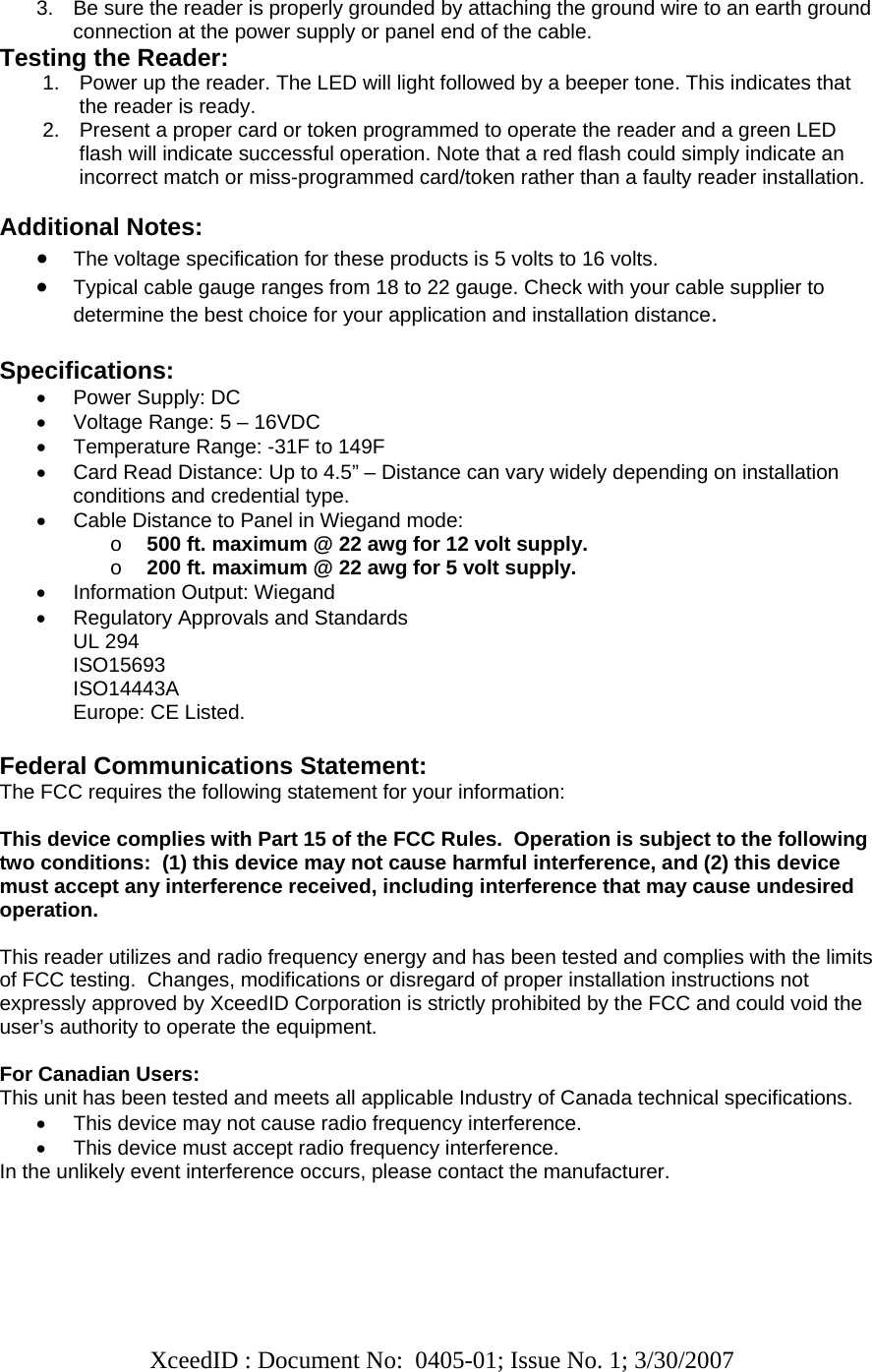   XceedID : Document No:  0405-01; Issue No. 1; 3/30/2007    3.  Be sure the reader is properly grounded by attaching the ground wire to an earth ground connection at the power supply or panel end of the cable. Testing the Reader: 1.  Power up the reader. The LED will light followed by a beeper tone. This indicates that the reader is ready. 2.  Present a proper card or token programmed to operate the reader and a green LED flash will indicate successful operation. Note that a red flash could simply indicate an incorrect match or miss-programmed card/token rather than a faulty reader installation.  Additional Notes: • The voltage specification for these products is 5 volts to 16 volts.  • Typical cable gauge ranges from 18 to 22 gauge. Check with your cable supplier to determine the best choice for your application and installation distance.   Specifications: •  Power Supply: DC  •  Voltage Range: 5 – 16VDC •  Temperature Range: -31F to 149F •  Card Read Distance: Up to 4.5” – Distance can vary widely depending on installation conditions and credential type. •  Cable Distance to Panel in Wiegand mode:  o 500 ft. maximum @ 22 awg for 12 volt supply. o 200 ft. maximum @ 22 awg for 5 volt supply. •  Information Output: Wiegand •  Regulatory Approvals and Standards UL 294 ISO15693 ISO14443A Europe: CE Listed.  Federal Communications Statement: The FCC requires the following statement for your information:  This device complies with Part 15 of the FCC Rules.  Operation is subject to the following two conditions:  (1) this device may not cause harmful interference, and (2) this device must accept any interference received, including interference that may cause undesired operation.  This reader utilizes and radio frequency energy and has been tested and complies with the limits of FCC testing.  Changes, modifications or disregard of proper installation instructions not expressly approved by XceedID Corporation is strictly prohibited by the FCC and could void the user’s authority to operate the equipment.   For Canadian Users: This unit has been tested and meets all applicable Industry of Canada technical specifications. •  This device may not cause radio frequency interference. •  This device must accept radio frequency interference. In the unlikely event interference occurs, please contact the manufacturer.  